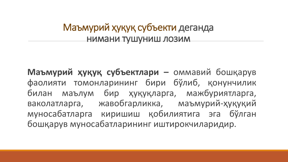 Маъмурий ҳуқуқ субъекти деганда 
нимани тушуниш лозим 
Маъмурий ҳуқуқ субъектлари – оммавий бошқарув
фаолияти томонларининг бири бўлиб, қонунчилик
билан
маълум
бир
ҳуқуқларга,
мажбуриятларга,
ваколатларга,
жавобгарликка,
маъмурий-ҳуқуқий
муносабатларга
киришиш
қобилиятига
эга
бўлган
бошқарув муносабатларининг иштирокчиларидир.
