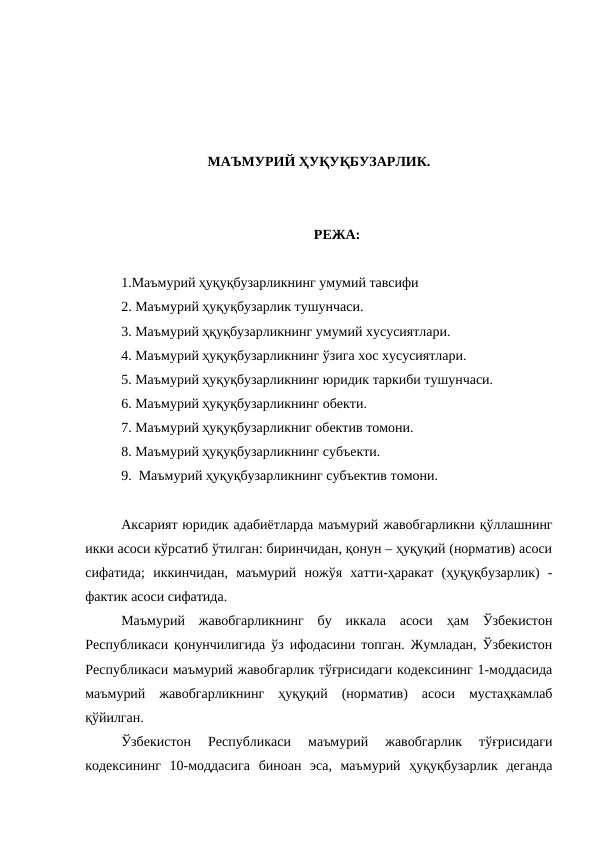 МАЪМУРИЙ ҲУҚУҚБУЗАРЛИК.
РЕЖА:
1.Маъмурий ҳуқуқбузарликнинг умумий тавсифи
2. Маъмурий ҳуқуқбузарлик тушунчаси.
3. Маъмурий ҳқуқбузарликнинг умумий хусусиятлари.
4. Маъмурий ҳуқуқбузарликнинг ўзига хос хусусиятлари.
5. Маъмурий ҳуқуқбузарликнинг юридик таркиби тушунчаси.
6. Маъмурий ҳуқуқбузарликнинг обекти.
7. Маъмурий ҳуқуқбузарликниг обектив томони.
8. Маъмурий ҳуқуқбузарликнинг субъекти.
9.  Маъмурий ҳуқуқбузарликнинг субъектив томони. 
Аксарият юридик адабиётларда маъмурий жавобгарликни қўллашнинг
икки асоси кўрсатиб ўтилган: биринчидан, қонун – ҳуқуқий (норматив) асоси
сифатида;  иккинчидан,  маъмурий  ножўя  хатти-ҳаракат  (ҳуқуқбузарлик)  -
фактик асоси сифатида.
Маъмурий  жавобгарликнинг  бу  иккала  асоси  ҳам  Ўзбекистон
Республикаси қонунчилигида ўз ифодасини топган. Жумладан, Ўзбекистон
Республикаси маъмурий жавобгарлик тўғрисидаги кодексининг 1-моддасида
маъмурий  жавобгарликнинг  ҳуқуқий  (норматив)  асоси  мустаҳкамлаб
қўйилган. 
Ўзбекистон  Республикаси  маъмурий  жавобгарлик  тўғрисидаги
кодексининг  10-моддасига  биноан  эса,  маъмурий  ҳуқуқбузарлик  деганда
