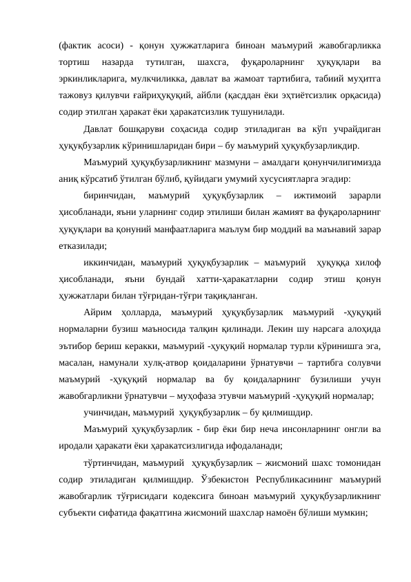 (фактик  асоси)  -  қонун  ҳужжатларига  биноан  маъмурий  жавобгарликка
тортиш  назарда  тутилган,  шахсга,  фуқароларнинг  ҳуқуқлари  ва
эркинликларига, мулкчиликка, давлат ва жамоат тартибига, табиий муҳитга
тажовуз қилувчи ғайриҳуқуқий, айбли (қасддан ёки эҳтиётсизлик орқасида)
содир этилган ҳаракат ёки ҳаракатсизлик тушунилади. 
Давлат  бошқаруви  соҳасида  содир  этиладиган  ва  кўп  учрайдиган
ҳуқуқбузарлик кўринишларидан бири – бу маъмурий ҳуқуқбузарликдир.
Маъмурий ҳуқуқбузарликнинг мазмуни – амалдаги қонунчилигимизда
аниқ кўрсатиб ўтилган бўлиб, қуйидаги умумий хусусиятларга эгадир:
биринчидан,  маъмурий  ҳуқуқбузарлик  –  ижтимоий  зарарли
ҳисобланади, яъни уларнинг содир этилиши билан жамият ва фуқароларнинг
ҳуқуқлари ва қонуний манфаатларига маълум бир моддий ва маънавий зарар
етказилади; 
иккинчидан,  маъмурий  ҳуқуқбузарлик  –  маъмурий   ҳуқуққа  хилоф
ҳисобланади,  яъни  бундай  хатти-ҳаракатларни  содир  этиш  қонун
ҳужжатлари билан тўғридан-тўғри тақиқланган.
Айрим  ҳолларда,  маъмурий  ҳуқуқбузарлик  маъмурий  -ҳуқуқий
нормаларни бузиш маъносида талқин қилинади. Лекин шу нарсага алоҳида
эътибор бериш керакки, маъмурий -ҳуқуқий нормалар турли кўринишга эга,
масалан, намунали хулқ-атвор қоидаларини ўрнатувчи – тартибга солувчи
маъмурий  -ҳуқуқий  нормалар  ва  бу  қоидаларнинг  бузилиши  учун
жавобгарликни ўрнатувчи – муҳофаза этувчи маъмурий -ҳуқуқий нормалар; 
учинчидан, маъмурий  ҳуқуқбузарлик – бу қилмишдир.
Маъмурий ҳуқуқбузарлик - бир ёки бир неча инсонларнинг онгли ва
иродали ҳаракати ёки ҳаракатсизлигида ифодаланади;
тўртинчидан, маъмурий  ҳуқуқбузарлик – жисмоний шахс томонидан
содир  этиладиган  қилмишдир.  Ўзбекистон  Республикасининг  маъмурий
жавобгарлик тўғрисидаги кодексига биноан маъмурий ҳуқуқбузарликнинг
субъекти сифатида фақатгина жисмоний шахслар намоён бўлиши мумкин;
