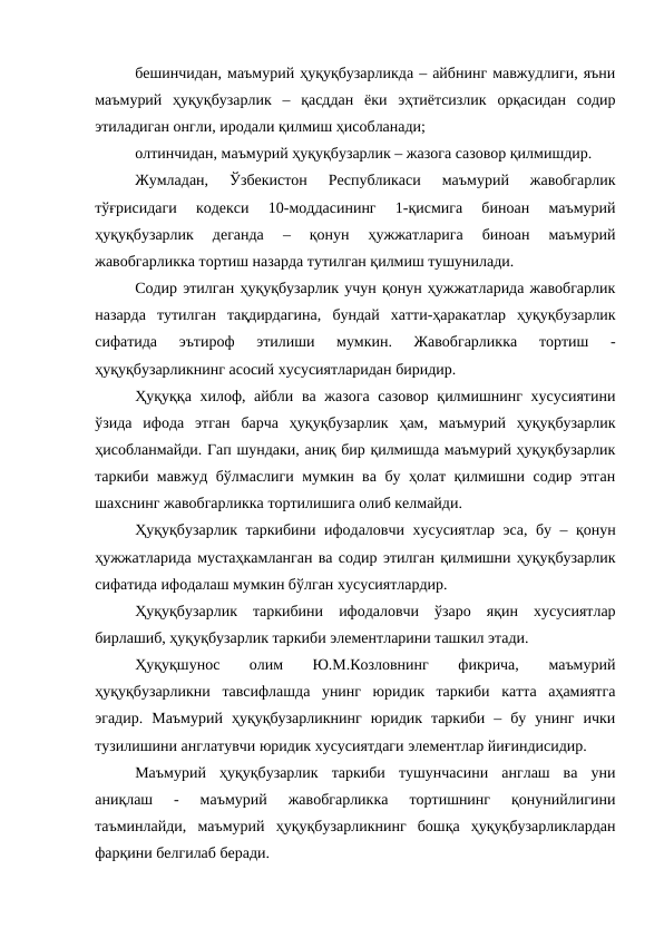 бешинчидан, маъмурий ҳуқуқбузарликда – айбнинг мавжудлиги, яъни
маъмурий  ҳуқуқбузарлик  –  қасддан  ёки  эҳтиётсизлик  орқасидан  содир
этиладиган онгли, иродали қилмиш ҳисобланади;
олтинчидан, маъмурий ҳуқуқбузарлик – жазога сазовор қилмишдир.
Жумладан,  Ўзбекистон  Республикаси  маъмурий  жавобгарлик
тўғрисидаги  кодекси  10-моддасининг  1-қисмига  биноан  маъмурий
ҳуқуқбузарлик  деганда  –  қонун  ҳужжатларига  биноан  маъмурий
жавобгарликка тортиш назарда тутилган қилмиш тушунилади. 
Содир этилган ҳуқуқбузарлик учун қонун ҳужжатларида жавобгарлик
назарда  тутилган  тақдирдагина,  бундай  хатти-ҳаракатлар  ҳуқуқбузарлик
сифатида  эътироф  этилиши  мумкин.  Жавобгарликка  тортиш  -
ҳуқуқбузарликнинг асосий хусусиятларидан биридир.
Ҳуқуққа хилоф, айбли ва жазога сазовор қилмишнинг хусусиятини
ўзида  ифода  этган  барча  ҳуқуқбузарлик  ҳам,  маъмурий  ҳуқуқбузарлик
ҳисобланмайди. Гап шундаки, аниқ бир қилмишда маъмурий ҳуқуқбузарлик
таркиби мавжуд бўлмаслиги мумкин ва бу ҳолат қилмишни содир этган
шахснинг жавобгарликка тортилишига олиб келмайди.
Ҳуқуқбузарлик таркибини ифодаловчи хусусиятлар эса, бу – қонун
ҳужжатларида мустаҳкамланган ва содир этилган қилмишни ҳуқуқбузарлик
сифатида ифодалаш мумкин бўлган хусусиятлардир.
Ҳуқуқбузарлик  таркибини  ифодаловчи  ўзаро  яқин  хусусиятлар
бирлашиб, ҳуқуқбузарлик таркиби элементларини ташкил этади. 
Ҳуқуқшунос
 
олим
 
Ю.М.Козловнинг
 
фикрича,
 
маъмурий
ҳуқуқбузарликни  тавсифлашда  унинг  юридик  таркиби  катта  аҳамиятга
эгадир.  Маъмурий  ҳуқуқбузарликнинг  юридик  таркиби  –  бу  унинг  ички
тузилишини англатувчи юридик хусусиятдаги элементлар йиғиндисидир. 
Маъмурий  ҳуқуқбузарлик  таркиби  тушунчасини  англаш  ва  уни
аниқлаш  -  маъмурий  жавобгарликка  тортишнинг  қонунийлигини
таъминлайди,  маъмурий  ҳуқуқбузарликнинг  бошқа  ҳуқуқбузарликлардан
фарқини белгилаб беради. 
