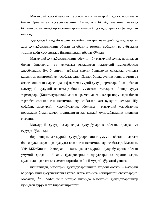 Маъмурий ҳуқуқбузарлик таркиби – бу маъмурий  ҳуқуқ нормалари
билан  ўрнатилган  хусусиятларнинг  йиғиндиси  бўлиб,  уларнинг  мавжуд
бўлиши билан аниқ бир қилмишлар – маъмурий  ҳуқуқбузарлик сифатида тан
олинади.
Ҳар қандай ҳуқуқбузарлик таркиби сингари, маъмурий  ҳуқуқбузарлик
ҳам: ҳуқуқбузарликнинг обекти ва обектив томони, субъекти ва субъектив
томони каби хусусиятлар йиғиндисидан иборат бўлади.
Маъмурий ҳуқуқбузарликнинг обекти – бу маъмурий ҳуқуқ нормалари
билан  ўрнатилган  ва  муҳофаза  этиладиган  ижтимоий  муносабатлар
ҳисобланади.  Бу,  биринчи  навбатда  давлат  бошқаруви  соҳасида  вужудга
келадиган ижтимоий муносабатлардир. Давлат бошқарувини ташкил этиш ва
амалга ошириш жараёнида нафақат маъмурий ҳуқуқ нормалари билан, балки
маъмурий  -ҳуқуқий  воситалар  билан  муҳофаза  этиладиган  бошқа  ҳуқуқ
тармоқлари (Конституциявий, молия, ер, меҳнат ва ҳ.к.лар) нормалари билан
тартибга  солинадиган  ижтимоий  муносабатлар  ҳам  вужудга  келади.  Шу
сабабли,  маъмурий   ҳуқуқбузарлик  обектига  -  маъмурий  жавобгарлик
нормалари билан ҳимоя қилинадиган ҳар қандай муносабатларни киритиш
мумкин.
Маъмурий  ҳуқуқ  назариясида  ҳуқуқбузарлик  обекти,  одатда.  уч
гуруҳга бўлинади:
биринчидан, маъмурий  ҳуқуқбузарликнинг умумий обекти – давлат
бошқаруви жараёнида вужудга келадиган ижтимоий муносабатлар. Масалан,
ЎзР  МЖтКнинг  10-моддаси  1-қисмида  маъмурий   ҳуқуқбузарлик  обекти
умумий  ҳолда  -  “шахс,  фуқароларнинг  ҳуқуқлари  ва  эркинликлари,
мулкчилик, давлат ва жамоат тартиби, табиий муҳит” кўрсатиб ўтилган;
иккинчидан, маъмурий ҳуқуқбузарликнинг турдош обекти – мазмуни
ва ўзаро яқин хусусиятларига қараб ягона тизимга келтирилган обектлардир.
Масалан,  ЎзР  МЖтКнинг  махсус  қисмида  маъмурий  ҳуқуқбузарликлар
қуйидаги гуруҳларга бирлаштирилган:

