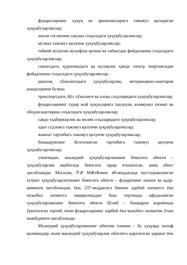 фуқароларнинг  ҳуқуқ  ва  эркинликларига  тажовуз  қиладиган
ҳуқуқбузарликлар; 
аҳоли соғлиғини сақлаш соҳасидаги ҳуқуқбузарликлар;
мулкка тажовуз қилувчи ҳуқуқбузарликлар;
табиий муҳитни муҳофаза қилиш ва табиатдан фойдаланиш соҳасидаги
ҳуқуқбузарликлар;
саноатдаги,  қурилишдаги  ва  иссиқлик  ҳамда  электр  энергиясидан
фойдаланиш соҳасидаги ҳуқуқбузарликлар; 
қишлоқ  хўжалигидаги  ҳуқуқбузарлик,  ветеринария-санитария
қоидаларини бузиш; 
транспортдаги, йўл хўжалиги ва алоқа соҳаларидаги ҳуқуқбузарликлар;
фуқароларнинг турар жой ҳуқуқларига таалуқли, коммунал хизмат ва
ободонлаштириш соҳасидаги ҳуқуқбузарликлар; 
савдо тадбиркорлик ва молия соҳаларидаги ҳуқуқбузарликлар;
одил судловга тажовуз қилувчи ҳуқуқбузарликлар; 
жамоат тартибига тажовуз қилувчи ҳуқуқбузарликлар; 
бошқарувнинг
 
белгиланган
 
тартибига
 
тажовуз
 
қилувчи
ҳуқуқбузарликлар;
учинчидан,  маъмурий  ҳуқуқбузарликнинг  бевосита  обекти  –
ҳуқуқбузарлик  оқибатида  бевосита  зарар  етказилган,  аниқ  обект
ҳисобланади.  Масалан,  ЎзР  МЖтКнинг  40-моддасида  мустаҳкамланган
туҳмат ҳуқуқбузарлигининг бевосита обекти – фуқаронинг шаъни ва қадр-
қиммати  ҳисобланади;  ёки,  237-моддасига  биноан  ҳарбий  хизматга  ёки
муқобил  хизматга  чақирилишдан  бош  тортишда  ифодаланган
ҳуқуқбузарликнинг  бевосита  обекти  бўлиб  –  бошқарув  жараёнида
ўрнатилган тартиб, яъни фуқароларнинг ҳарбий ёки муқобил хизматни ўташ
мажбурияти ҳисобланади.
Мъамурий ҳуқуқбузарликнинг обектив томони – бу ҳуқуққа хилоф
қилмишдир, яъни маъмурий ҳуқуқбузарлик обектига қаратилган ҳаракат ёки
