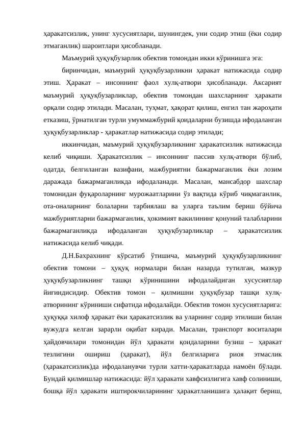 ҳаракатсизлик, унинг хусусиятлари, шунингдек, уни содир этиш (ёки содир
этмаганлик) шароитлари ҳисобланади.
Маъмурий ҳуқуқбузарлик обектив томондан икки кўринишга эга:
биринчидан,  маъмурий  ҳуқуқбузарликни  ҳаракат  натижасида  содир
этиш.  Ҳаракат  –  инсоннинг  фаол  хулқ-атвори  ҳисобланади.  Аксарият
маъмурий  ҳуқуқбузарликлар,  обектив  томондан  шахсларнинг  ҳаракати
орқали содир этилади. Масалан, туҳмат, ҳақорат қилиш, енгил тан жароҳати
етказиш, ўрнатилган турли умуммажбурий қоидаларни бузишда ифодаланган
ҳуқуқбузарликлар - ҳаракатлар натижасида содир этилади;
иккинчидан, маъмурий ҳуқуқбузарликнинг ҳаракатсизлик натижасида
келиб  чиқиши.  Ҳаракатсизлик  –  инсоннинг  пассив  хулқ-атвори  бўлиб,
одатда,  белгиланган  вазифани,  мажбуриятни  бажармаганлик  ёки  лозим
даражада  бажармаганликда  ифодаланади.  Масалан,  мансабдор  шахслар
томонидан фуқароларнинг мурожаатларини ўз вақтида кўриб чиқмаганлик,
ота-оналарнинг  болаларни  тарбиялаш  ва  уларга  таълим  бериш  бўйича
мажбуриятларни бажармаганлик, ҳокимият вакилининг қонуний талабларини
бажармаганликда  ифодаланган  ҳуқуқбузарликлар  –  ҳаракатсизлик
натижасида келиб чиқади.
Д.Н.Бахрахнинг  кўрсатиб  ўтишича,  маъмурий  ҳуқуқбузарликнинг
обектив  томони  –  ҳуқуқ  нормалари  билан  назарда  тутилган,  мазкур
ҳуқуқбузарликнинг  ташқи  кўринишини  ифодалайдиган  хусусиятлар
йиғиндисидир.  Обектив  томон  –  қилмишни  ҳуқуқбузар  ташқи  хулқ-
атворининг кўриниши сифатида ифодалайди. Обектив томон хусусиятларига:
ҳуқуққа хилоф ҳаракат ёки ҳаракатсизлик ва уларнинг содир этилиши билан
вужудга  келган  зарарли  оқибат  киради.  Масалан,  транспорт  воситалари
ҳайдовчилари  томонидан  йўл  ҳаракати  қоидаларини  бузиш  –  ҳаракат
тезлигини  ошириш  (ҳаракат),  йўл  белгиларига  риоя  этмаслик
(ҳаракатсизлик)да ифодаланувчи турли хатти-ҳаракатларда намоён бўлади.
Бундай қилмишлар натижасида: йўл ҳаракати хавфсизлигига хавф солиниши,
бошқа йўл ҳаракати иштирокчиларининг ҳаракатланишига ҳалақит бериш,
