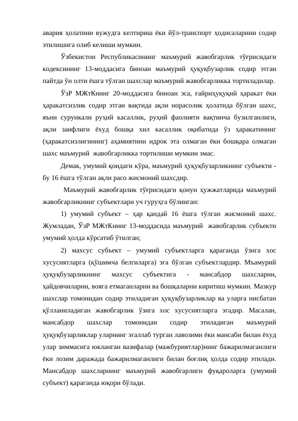 авария ҳолатини вужудга келтириш ёки йўл-транспорт ҳодисаларини содир
этилишига олиб келиши мумкин.
Ўзбекистон  Республикасининг  маъмурий  жавобгарлик  тўғрисидаги
кодексининг  13-моддасига  биноан  маъмурий  ҳуқуқбузарлик  содир  этган
пайтда ўн олти ёшга тўлган шахслар маъмурий жавобгарликка тортиладилар.
ЎзР МЖтКнинг 20-моддасига биноан эса, ғайриҳуқуқий ҳаракат ёки
ҳаракатсизлик содир этган вақтида ақли норасолик ҳолатида бўлган шахс,
яъни сурункали руҳий касаллик, руҳий фаолияти вақтинча бузилганлиги,
ақли  заифлиги  ёхуд  бошқа  хил  касаллик  оқибатида  ўз  ҳаракатининг
(ҳаракатсизлигининг) аҳамиятини идрок эта олмаган ёки бошқара олмаган
шахс маъмурий  жавобгарликка тортилиши мумкин эмас.
Демак, умумий қоидаги кўра, маъмурий ҳуқуқбузарликнинг субъекти -
бу 16 ёшга тўлган ақли расо жисмоний шахсдир.
 Маъмурий жавобгарлик тўғрисидаги қонун ҳужжатларида маъмурий
жавобгарликнинг субъектлари уч гуруҳга бўлинган:
1)  умумий  субъект  –  ҳар  қандай  16  ёшга  тўлган  жисмоний  шахс.
Жумладан, ЎзР МЖтКнинг 13-моддасида маъмурий  жавобгарлик субъекти
умумий ҳолда кўрсатиб ўтилган;
2)  махсус  субъект  –  умумий  субъектларга  қараганда  ўзига  хос
хусусиятларга (қўшимча белгиларга) эга бўлган субъектлардир. Мъамурий
ҳуқуқбузарликнинг  махсус  субъектига  -  мансабдор  шахсларни,
ҳайдовчиларни, вояга етмаганларни ва бошқаларни киритиш мумкин. Мазкур
шахслар томонидан содир этиладиган ҳуқуқбузарликлар ва уларга нисбатан
қўлланиладиган  жавобгарлик  ўзига  хос  хусусиятларга  эгадир.  Масалан,
мансабдор  шахслар  томонидан  содир  этиладиган  маъмурий
ҳуқуқбузарликлар уларнинг эгаллаб турган лавозими ёки мансаби билан ёхуд
улар зиммасига юкланган вазифалар (мажбуриятлар)нинг бажарилмаганлиги
ёки лозим даражада бажарилмаганлиги билан боғлиқ ҳолда содир этилади.
Мансабдор  шахсларнинг  маъмурий  жавобгарлиги  фуқароларга  (умумий
субъект) қараганда юқори бўлади.
