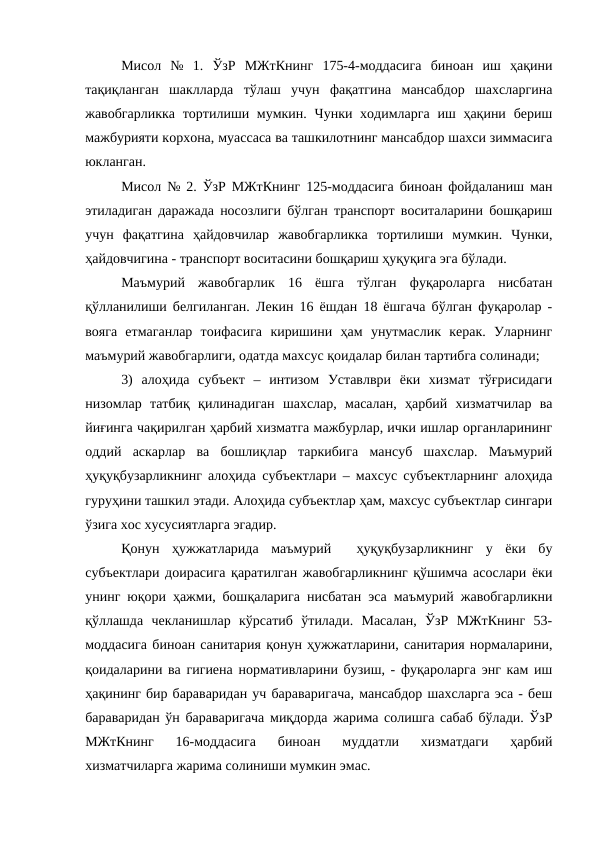 Мисол  №  1.  ЎзР  МЖтКнинг  175-4-моддасига  биноан  иш  ҳақини
тақиқланган  шаклларда  тўлаш  учун  фақатгина  мансабдор  шахсларгина
жавобгарликка  тортилиши мумкин. Чунки ходимларга иш ҳақини бериш
мажбурияти корхона, муассаса ва ташкилотнинг мансабдор шахси зиммасига
юкланган. 
Мисол № 2. ЎзР МЖтКнинг 125-моддасига биноан фойдаланиш ман
этиладиган даражада носозлиги бўлган транспорт воситаларини бошқариш
учун  фақатгина  ҳайдовчилар  жавобгарликка  тортилиши  мумкин.  Чунки,
ҳайдовчигина - транспорт воситасини бошқариш ҳуқуқига эга бўлади.
Маъмурий  жавобгарлик  16  ёшга  тўлган  фуқароларга  нисбатан
қўлланилиши белгиланган. Лекин 16 ёшдан 18 ёшгача бўлган фуқаролар -
вояга  етмаганлар  тоифасига  киришини  ҳам  унутмаслик  керак.  Уларнинг
маъмурий жавобгарлиги, одатда махсус қоидалар билан тартибга солинади;
3)  алоҳида  субъект  –  интизом  Уставлври  ёки  хизмат  тўғрисидаги
низомлар  татбиқ  қилинадиган  шахслар,  масалан,  ҳарбий  хизматчилар  ва
йиғинга чақирилган ҳарбий хизматга мажбурлар, ички ишлар органларининг
оддий  аскарлар  ва  бошлиқлар  таркибига  мансуб  шахслар.  Маъмурий
ҳуқуқбузарликнинг алоҳида субъектлари – махсус субъектларнинг алоҳида
гуруҳини ташкил этади. Алоҳида субъектлар ҳам, махсус субъектлар сингари
ўзига хос хусусиятларга эгадир.
Қонун  ҳужжатларида  маъмурий   ҳуқуқбузарликнинг  у  ёки  бу
субъектлари доирасига қаратилган жавобгарликнинг қўшимча асослари ёки
унинг юқори ҳажми, бошқаларига нисбатан эса маъмурий жавобгарликни
қўллашда  чекланишлар  кўрсатиб  ўтилади.  Масалан,  ЎзР  МЖтКнинг  53-
моддасига биноан санитария қонун ҳужжатларини, санитария нормаларини,
қоидаларини ва гигиена нормативларини бузиш, - фуқароларга энг кам иш
ҳақининг бир бараваридан уч бараваригача, мансабдор шахсларга эса - беш
бараваридан ўн бараваригача миқдорда жарима солишга сабаб бўлади. ЎзР
МЖтКнинг  16-моддасига  биноан  муддатли  хизматдаги  ҳарбий
хизматчиларга жарима солиниши мумкин эмас.
