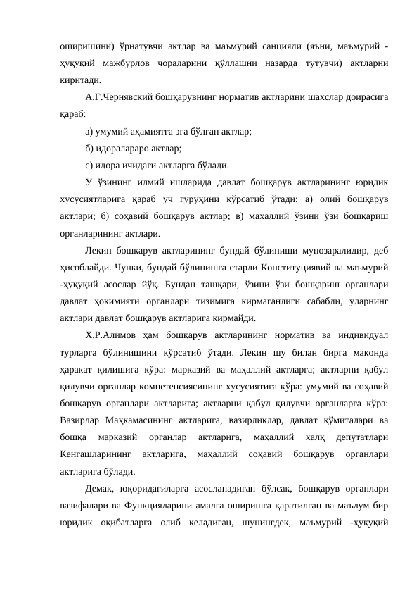 оширишини) ўрнатувчи актлар ва маъмурий санцияли (яъни, маъмурий -
ҳуқуқий  мажбурлов  чораларини  қўллашни  назарда  тутувчи)  актларни
киритади. 
А.Г.Чернявский бошқарувнинг норматив актларини шахслар доирасига
қараб: 
а) умумий аҳамиятга эга бўлган актлар; 
б) идоралараро актлар; 
c) идора ичидаги актларга бўлади. 
У  ўзининг  илмий  ишларида  давлат  бошқарув  актларининг  юридик
хусусиятларига  қараб  уч  гуруҳини  кўрсатиб  ўтади:  а)  олий  бошқарув
актлари; б) соҳавий бошқарув актлар;  в)  маҳаллий ўзини ўзи бошқариш
органларининг актлари.
Лекин бошқарув актларининг бундай бўлиниши мунозаралидир, деб
ҳисоблайди. Чунки, бундай бўлинишга етарли Конституциявий ва маъмурий
-ҳуқуқий  асослар  йўқ.  Бундан  ташқари,  ўзини  ўзи  бошқариш  органлари
давлат  ҳокимияти  органлари  тизимига  кирмаганлиги  сабабли,  уларнинг
актлари давлат бошқарув актларига кирмайди.
Х.Р.Алимов  ҳам  бошқарув  актларининг  норматив  ва  индивидуал
турларга  бўлинишини  кўрсатиб  ўтади.  Лекин  шу  билан  бирга  маконда
ҳаракат  қилишига  кўра:  марказий  ва маҳаллий актларга;  актларни қабул
қилувчи органлар компетенсиясининг хусусиятига кўра: умумий ва соҳавий
бошқарув органлари актларига; актларни қабул қилувчи органларга кўра:
Вазирлар  Маҳкамасининг  актларига,  вазирликлар,  давлат  қўмиталари  ва
бошқа  марказий  органлар  актларига,  маҳаллий  халқ  депутатлари
Кенгашларининг  актларига,  маҳаллий  соҳавий  бошқарув  органлари
актларига бўлади.
Демак,  юқоридагиларга  асосланадиган  бўлсак,  бошқарув  органлари
вазифалари ва Функцияларини амалга оширишга қаратилган ва маълум бир
юридик  оқибатларга  олиб  келадиган,  шунингдек,  маъмурий  -ҳуқуқий
