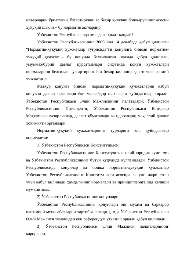 меъёрларни ўрнатувчи, ўзгартирувчи ва бекор қилувчи бошқарувнинг асосий
ҳуқуқий шакли – бу норматив актлардир. 
Ўзбекистон Республикасида амалдаги ҳолат қандай?
Ўзбекистон Республикасининг 2000 йил 14 декабрда қабул қилинган
“Норматив-ҳуқуқий  ҳужжатлар  тўғрисида”ги  қонунига  биноан  норматив-
ҳуқуқий  ҳужжат  -  бу  қонунда  белгиланган  шаклда  қабул  қилинган,
умуммажбурий  давлат  кўрсатмалари  сифатида  қонун  ҳужжатлари
нормаларини белгилаш, ўзгартириш ёки бекор қилишга қаратилган расмий
ҳужжатдир.
Мазкур  қонунга  биноан,  норматив-ҳуқуқий  ҳужжатларни  қабул
қилувчи давлат органлари ёки мансабдор шахсларга қуйидагилар киради:
Ўзбекистон  Республикаси  Олий  Мажлисининг  палаталари;  Ўзбекистон
Республикасининг  Президенти;  Ўзбекистон  Республикаси  Вазирлар
Маҳкамаси; вазирликлар, давлат қўмиталари ва идоралари; маҳаллий давлат
ҳокимияти органлари.
Норматив-ҳуқуқий  ҳужжатларнинг  турларига  эса,  қуйидагилар
киритилган:
1) Ўзбекистон Республикаси Конституцияси. 
Ўзбекистон Республикасининг Конституцияси олий юридик кучга эга
ва Ўзбекистон Республикасининг бутун ҳудудида қўлланилади. Ўзбекистон
Республикасида  қонунлар  ва  бошқа  норматив-ҳуқуқий  ҳужжатлар
Ўзбекистон Республикасининг Конституцияси асосида ва уни ижро этиш
учун қабул қилинади ҳамда унинг нормалари ва принципларига зид келиши
мумкин эмас;
2) Ўзбекистон Республикасининг қонунлари. 
Ўзбекистон  Республикасининг  қонунлари  энг  муҳим  ва  барқарор
ижтимоий муносабатларни тартибга солади ҳамда Ўзбекистон Республикаси
Олий Мажлиси томонидан ёки референдум ўтказиш орқали қабул қилинади;
3)  Ўзбекистон  Республикаси  Олий  Мажлиси  палаталарининг
қарорлари.
