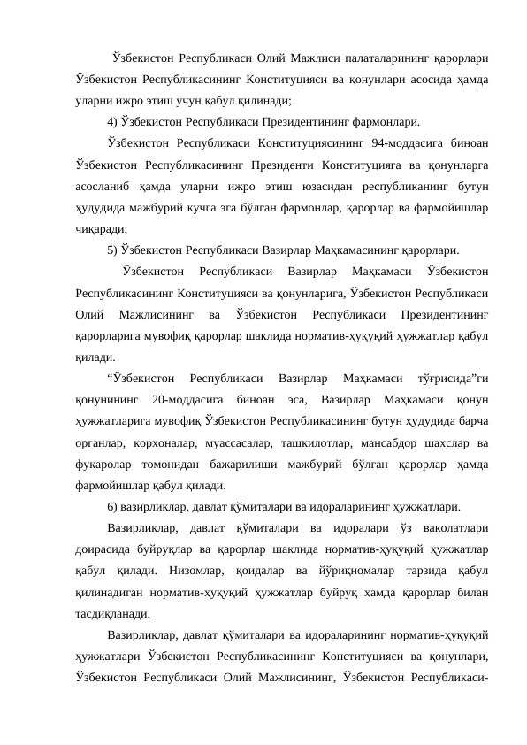  Ўзбекистон Республикаси Олий Мажлиси палаталарининг қарорлари
Ўзбекистон Республикасининг Конституцияси ва қонунлари асосида ҳамда
уларни ижро этиш учун қабул қилинади; 
4) Ўзбекистон Республикаси Президентининг фармонлари. 
Ўзбекистон  Республикаси  Конституциясининг  94-моддасига  биноан
Ўзбекистон  Республикасининг  Президенти  Конституцияга  ва  қонунларга
асосланиб  ҳамда  уларни  ижро  этиш  юзасидан  республиканинг  бутун
ҳудудида мажбурий кучга эга бўлган фармонлар, қарорлар ва фармойишлар
чиқаради;
5) Ўзбекистон Республикаси Вазирлар Маҳкамасининг қарорлари.
 
Ўзбекистон  Республикаси  Вазирлар  Маҳкамаси  Ўзбекистон
Республикасининг Конституцияси ва қонунларига, Ўзбекистон Республикаси
Олий  Мажлисининг  ва  Ўзбекистон  Республикаси  Президентининг
қарорларига мувофиқ қарорлар шаклида норматив-ҳуқуқий ҳужжатлар қабул
қилади.
“Ўзбекистон  Республикаси  Вазирлар  Маҳкамаси  тўғрисида”ги
қонунининг  20-моддасига  биноан  эса,  Вазирлар  Маҳкамаси  қонун
ҳужжатларига мувофиқ Ўзбекистон Республикасининг бутун ҳудудида барча
органлар,  корхоналар,  муассасалар,  ташкилотлар,  мансабдор  шахслар  ва
фуқаролар  томонидан  бажарилиши  мажбурий  бўлган  қарорлар  ҳамда
фармойишлар қабул қилади.
6) вазирликлар, давлат қўмиталари ва идораларининг ҳужжатлари.
Вазирликлар,  давлат  қўмиталари  ва  идоралари  ўз  ваколатлари
доирасида  буйруқлар  ва  қарорлар  шаклида  норматив-ҳуқуқий  ҳужжатлар
қабул  қилади.  Низомлар,  қоидалар  ва  йўриқномалар  тарзида  қабул
қилинадиган  норматив-ҳуқуқий  ҳужжатлар  буйруқ  ҳамда  қарорлар билан
тасдиқланади.
Вазирликлар, давлат қўмиталари ва идораларининг норматив-ҳуқуқий
ҳужжатлари  Ўзбекистон  Республикасининг  Конституцияси  ва  қонунлари,
Ўзбекистон Республикаси Олий Мажлисининг, Ўзбекистон Республикаси-
