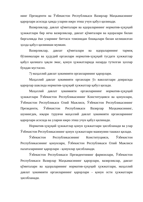 нинг  Президенти  ва  Ўзбекистон  Республикаси  Вазирлар  Маҳкамасининг
қарорлари асосида ҳамда уларни ижро этиш учун қабул қилинади.
Вазирликлар, давлат қўмиталари ва идораларининг норматив-ҳуқуқий
ҳужжатлари бир неча вазирликлар, давлат қўмиталари ва идоралари билан
биргаликда ёки уларнинг биттаси томонидан бошқалари билан келишилган
ҳолда қабул қилиниши мумкин.
Вазирликлар,  давлат  қўмиталари  ва  идораларининг  тармоқ
бўлинмалари ва ҳудудий органлари норматив-ҳуқуқий тусдаги ҳужжатлар
қабул қилишга ҳақли эмас, қонун ҳужжатларида назарда тутилган ҳоллар
бундан мустасно.
7) маҳаллий давлат ҳокимияти органларининг қарорлари. 
Маҳаллий  давлат  ҳокимияти  органлари  ўз  ваколатлари  доирасида
қарорлар шаклида норматив-ҳуқуқий ҳужжатлар қабул қилади.
Маҳаллий  давлат  ҳокимияти  органларининг  норматив-ҳуқуқий
ҳужжатлари  Ўзбекистон  Республикасининг  Конституцияси  ва  қонунлари,
Ўзбекистон  Республикаси  Олий  Мажлиси,  Ўзбекистон  Республикасининг
Президенти,  Ўзбекистон  Республикаси  Вазирлар  Маҳкамасининг,
шунингдек,  юқори  турувчи  маҳаллий  давлат  ҳокимияти  органларининг
қарорлари асосида ва уларни ижро этиш учун қабул қилинади.
Норматив-ҳуқуқий ҳужжатлар қонун ҳужжатлари ҳисобланади ва улар
Ўзбекистон Республикасининг қонун ҳужжатлари мажмуини ташкил қилади.
Ўзбекистон
 
Республикасининг
 
Конституцияси,
 
Ўзбекистон
Республикасининг  қонунлари,  Ўзбекистон  Республикаси  Олий  Мажлиси
палаталарининг қарорлари - қонунлар ҳисобланади. 
Ўзбекистон  Республикаси  Президентининг  фармонлари,  Ўзбекистон
Республикаси  Вазирлар  Маҳкамасининг  қарорлари,  вазирликлар,  давлат
қўмиталари  ва  идораларининг  норматив-ҳуқуқий  ҳужжатлари,  маҳаллий
давлат  ҳокимияти  органларининг  қарорлари  -  қонун  ости  ҳужжатлари
ҳисобланади. 
