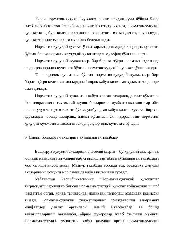 Турли норматив-ҳуқуқий ҳужжатларнинг юридик кучи бўйича ўзаро
нисбати Ўзбекистон Республикасининг Конституциясига, норматив-ҳуқуқий
ҳужжатни  қабул  қилган  органнинг  ваколатига  ва  мақомига,  шунингдек,
ҳужжатларнинг турларига мувофиқ белгиланади.
Норматив-ҳуқуқий ҳужжат ўзига қараганда юқорироқ юридик кучга эга
бўлган бошқа норматив-ҳуқуқий ҳужжатларга мувофиқ бўлиши шарт.
Норматив-ҳуқуқий  ҳужжатлар  бир-бирига  тўғри  келмаган  ҳолларда
юқорироқ юридик кучга эга бўлган норматив-ҳуқуқий ҳужжат қўлланилади.
Тенг  юридик  кучга  эга  бўлган  норматив-ҳуқуқий  ҳужжатлар  бир-
бирига тўғри келмаган ҳолларда кейинроқ қабул қилинган ҳужжат қоидалари
амал қилади.
Норматив-ҳуқуқий ҳужжатни қабул қилган вазирлик, давлат қўмитаси
ёки  идорасининг  ижтимоий  муносабатларнинг  муайян  соҳасини  тартибга
солиш учун махсус ваколати бўлса, ушбу орган қабул қилган ҳужжат бир хил
даражадаги бошқа вазирлик, давлат қўмитаси ёки идорасининг норматив-
ҳуқуқий ҳужжатига нисбатан юқорироқ юридик кучга эга бўлади. 
3. Давлат бошқаруви актларига қўйиладиган талаблар
Бошқарув ҳуқуқий актларининг асосий шарти – бу ҳуқуқий актларнинг
юридик мазмунига ва уларни қабул қилиш тартибига қўйиладиган талабларга
мос келиши ҳисобланади. Мазкур талаблар асосида эса, бошқарув ҳуқуқий
актларининг қонунга мос равишда қабул қилиниши туради.
Ўзбекистон  Республикасининг  “Норматив-ҳуқуқий  ҳужжатлар
тўғрисида”ги қонунига биноан норматив-ҳуқуқий ҳужжат лойиҳасини ишлаб
чиқаётган орган, қоида тариқасида, лойиҳани тайёрлаш юзасидан комиссия
тузади.  Норматив-ҳуқуқий  ҳужжатларнинг  лойиҳаларини  тайёрлашга
манфаатдор  давлат  органлари,  илмий  муассасалар  ва  бошқа
ташкилотларнинг  вакиллари,  айрим  фуқаролар  жалб  этилиши  мумкин.
Норматив-ҳуқуқий  ҳужжатни  қабул  қилувчи  орган  норматив-ҳуқуқий
