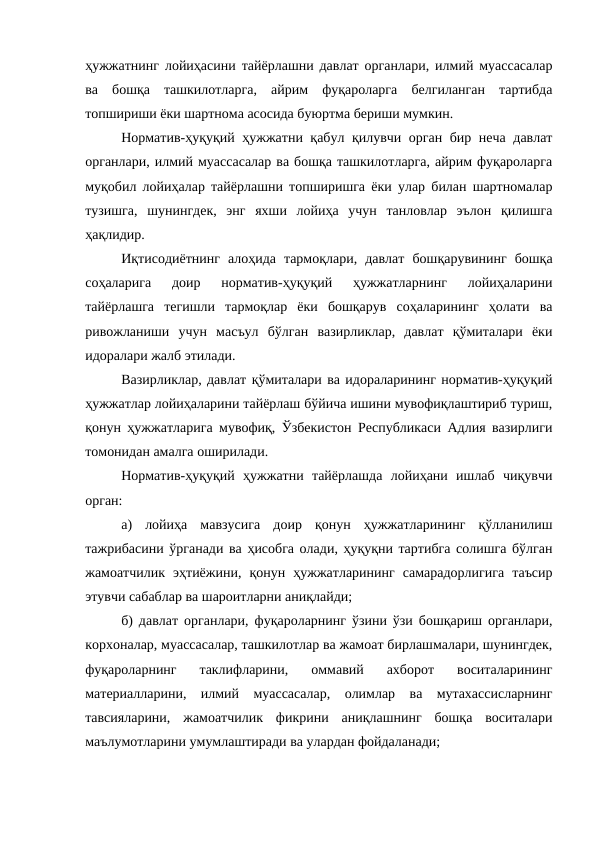 ҳужжатнинг лойиҳасини тайёрлашни давлат органлари, илмий муассасалар
ва  бошқа  ташкилотларга,  айрим  фуқароларга  белгиланган  тартибда
топшириши ёки шартнома асосида буюртма бериши мумкин.
Норматив-ҳуқуқий ҳужжатни қабул қилувчи орган бир неча давлат
органлари, илмий муассасалар ва бошқа ташкилотларга, айрим фуқароларга
муқобил лойиҳалар тайёрлашни топширишга ёки улар билан шартномалар
тузишга,  шунингдек,  энг  яхши  лойиҳа  учун  танловлар  эълон  қилишга
ҳақлидир.
Иқтисодиётнинг  алоҳида  тармоқлари,  давлат  бошқарувининг  бошқа
соҳаларига  доир  норматив-ҳуқуқий  ҳужжатларнинг  лойиҳаларини
тайёрлашга  тегишли  тармоқлар  ёки  бошқарув  соҳаларининг  ҳолати  ва
ривожланиши  учун  масъул  бўлган  вазирликлар,  давлат  қўмиталари  ёки
идоралари жалб этилади.
Вазирликлар, давлат қўмиталари ва идораларининг норматив-ҳуқуқий
ҳужжатлар лойиҳаларини тайёрлаш бўйича ишини мувофиқлаштириб туриш,
қонун ҳужжатларига мувофиқ, Ўзбекистон Республикаси Адлия вазирлиги
томонидан амалга оширилади.
Норматив-ҳуқуқий  ҳужжатни  тайёрлашда  лойиҳани  ишлаб  чиқувчи
орган:
а)  лойиҳа  мавзусига  доир  қонун  ҳужжатларининг  қўлланилиш
тажрибасини ўрганади ва ҳисобга олади, ҳуқуқни тартибга солишга бўлган
жамоатчилик  эҳтиёжини,  қонун  ҳужжатларининг  самарадорлигига  таъсир
этувчи сабаблар ва шароитларни аниқлайди; 
б) давлат органлари, фуқароларнинг ўзини ўзи бошқариш органлари,
корхоналар, муассасалар, ташкилотлар ва жамоат бирлашмалари, шунингдек,
фуқароларнинг  таклифларини,  оммавий  ахборот  воситаларининг
материалларини,  илмий  муассасалар,  олимлар  ва  мутахассисларнинг
тавсияларини,  жамоатчилик  фикрини  аниқлашнинг  бошқа  воситалари
маълумотларини умумлаштиради ва улардан фойдаланади; 
