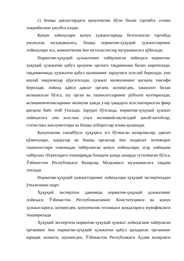 c)  бошқа  давлатлардаги  қонунчилик  йўли  билан  тартибга  солиш
тажрибасини ҳисобга олади.
Қонун  лойиҳалари  қонун  ҳужжатларида  белгиланган  тартибда
умумхалқ  муҳокамасига,  бошқа  норматив-ҳуқуқий  ҳужжатларнинг
лойиҳалари эса, жамоатчилик ёки мутахассислар муҳокамасига қўйилади.
Норматив-ҳуқуқий  ҳужжатнинг  тайёрланган  лойиҳаси  норматив-
ҳуқуқий ҳужжатни қабул қилувчи органга тақдимнома билан киритилади,
тақдимномада ҳужжатни қабул қилишнинг зарурлиги асослаб берилади, уни
ишлаб  чиқувчилар  кўрсатилади,  ҳужжат  мазмунининг  қисқача  тавсифи
берилади,  лойиҳа  қайси  давлат  органи,  шунингдек,  ташкилот  билан
келишилган  бўлса,  шу  орган  ва  ташкилотларнинг  рўйхати  келтирилади,
келишмовчиликларнинг мазмуни ҳамда улар ҳақидаги асослантирилган фикр
қисқача  баён  этиб  ўтилади.  Зарурат  бўлганда,  норматив-ҳуқуқий ҳужжат
лойиҳасига  уни  асослаш  учун  молиявий-иқтисодий  ҳисоб-китоблар,
статистика маълумотлари ва бошқа ахборотлар илова қилинади.
Қонунчилик  ташаббуси  ҳуқуқига  эга  бўлмаган  вазирликлар,  давлат
қўмиталари,  идоралар  ва  бошқа  органлар  ёки  нодавлат  нотижорат
ташкилотлари  томонидан  тайёрланган  қонун  лойиҳалари,  агар  лойиҳани
тайёрлаш тўғрисидаги топшириқда бошқача қоида назарда тутилмаган бўлса,
Ўзбекистон  Республикаси  Вазирлар  Маҳкамаси  муҳокамасига  тақдим
этилади.
Норматив-ҳуқуқий ҳужжатларнинг лойиҳалари ҳуқуқий экспертизадан
ўтказилиши шарт.
Ҳуқуқий  экспертиза  давомида  норматив-ҳуқуқий  ҳужжатнинг
лойиҳаси  Ўзбекистон  Республикасининг  Конституцияси  ва  қонун
ҳужжатларига, шунингдек, қонунчилик техникаси қоидаларига мувофиқлиги
текширилади.
Ҳуқуқий экспертиза норматив-ҳуқуқий ҳужжат лойиҳасини тайёрлаган
органнинг  ёки  норматив-ҳуқуқий  ҳужжатни  қабул  қиладиган  органнинг
юридик  хизмати,  шунингдек,  Ўзбекистон  Республикаси  Адлия  вазирлиги
