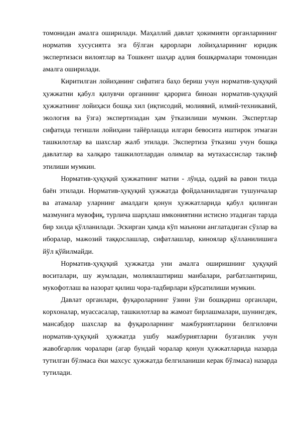 томонидан амалга оширилади. Маҳаллий давлат ҳокимияти органларининг
норматив  хусусиятга  эга  бўлган  қарорлари  лойиҳаларининг  юридик
экспертизаси вилоятлар ва Тошкент шаҳар адлия бошқармалари томонидан
амалга оширилади. 
Киритилган лойиҳанинг сифатига баҳо бериш учун норматив-ҳуқуқий
ҳужжатни  қабул  қилувчи  органнинг  қарорига  биноан  норматив-ҳуқуқий
ҳужжатнинг лойиҳаси бошқа хил (иқтисодий, молиявий, илмий-техникавий,
экология  ва  ўзга)  экспертизадан  ҳам  ўтказилиши  мумкин.  Экспертлар
сифатида тегишли лойиҳани тайёрлашда илгари бевосита иштирок этмаган
ташкилотлар ва шахслар жалб этилади. Экспертиза  ўтказиш учун бошқа
давлатлар  ва  халқаро  ташкилотлардан  олимлар  ва  мутахассислар  таклиф
этилиши мумкин. 
Норматив-ҳуқуқий ҳужжатнинг матни - лўнда, оддий ва равон тилда
баён этилади. Норматив-ҳуқуқий ҳужжатда фойдаланиладиган тушунчалар
ва  атамалар  уларнинг  амалдаги  қонун  ҳужжатларида  қабул  қилинган
мазмунига мувофиқ, турлича шарҳлаш имкониятини истисно этадиган тарзда
бир хилда қўлланилади. Эскирган ҳамда кўп маънони англатадиган сўзлар ва
иборалар, мажозий таққослашлар, сифатлашлар, киноялар қўлланилишига
йўл қўйилмайди.
Норматив-ҳуқуқий  ҳужжатда  уни  амалга  оширишнинг  ҳуқуқий
воситалари,  шу  жумладан,  молиялаштириш  манбалари,  рағбатлантириш,
мукофотлаш ва назорат қилиш чора-тадбирлари кўрсатилиши мумкин.
Давлат  органлари,  фуқароларнинг  ўзини  ўзи  бошқариш  органлари,
корхоналар, муассасалар, ташкилотлар ва жамоат бирлашмалари, шунингдек,
мансабдор  шахслар  ва  фуқароларнинг  мажбуриятларини  белгиловчи
норматив-ҳуқуқий  ҳужжатда  ушбу  мажбуриятларни  бузганлик  учун
жавобгарлик чоралари (агар бундай чоралар қонун ҳужжатларида назарда
тутилган бўлмаса ёки махсус ҳужжатда белгиланиши керак бўлмаса) назарда
тутилади.
