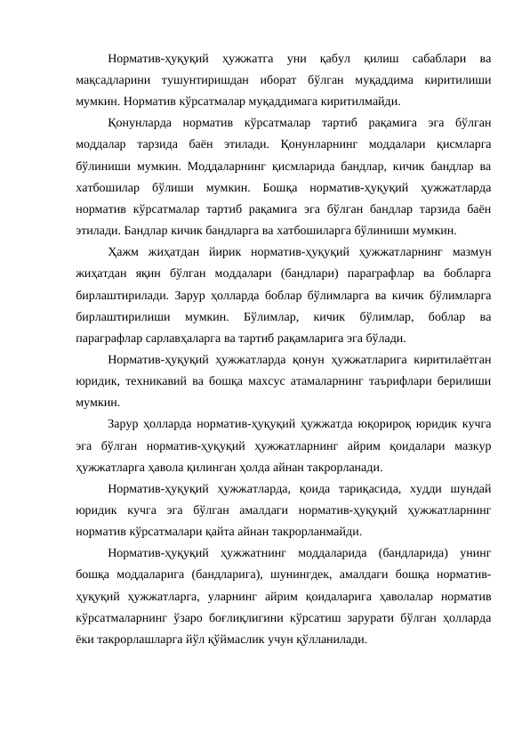 Норматив-ҳуқуқий  ҳужжатга  уни  қабул  қилиш  сабаблари  ва
мақсадларини  тушунтиришдан  иборат  бўлган  муқаддима  киритилиши
мумкин. Норматив кўрсатмалар муқаддимага киритилмайди.
Қонунларда  норматив  кўрсатмалар  тартиб  рақамига  эга  бўлган
моддалар  тарзида  баён  этилади.  Қонунларнинг  моддалари  қисмларга
бўлиниши мумкин. Моддаларнинг қисмларида бандлар, кичик бандлар ва
хатбошилар  бўлиши  мумкин.  Бошқа  норматив-ҳуқуқий  ҳужжатларда
норматив  кўрсатмалар тартиб  рақамига эга  бўлган  бандлар  тарзида  баён
этилади. Бандлар кичик бандларга ва хатбошиларга бўлиниши мумкин. 
Ҳажм  жиҳатдан  йирик  норматив-ҳуқуқий  ҳужжатларнинг  мазмун
жиҳатдан  яқин  бўлган  моддалари  (бандлари)  параграфлар  ва  бобларга
бирлаштирилади. Зарур ҳолларда боблар бўлимларга ва кичик бўлимларга
бирлаштирилиши  мумкин.  Бўлимлар,  кичик  бўлимлар,  боблар  ва
параграфлар сарлавҳаларга ва тартиб рақамларига эга бўлади.
Норматив-ҳуқуқий ҳужжатларда қонун ҳужжатларига киритилаётган
юридик, техникавий ва бошқа махсус атамаларнинг таърифлари берилиши
мумкин.
Зарур ҳолларда норматив-ҳуқуқий ҳужжатда юқорироқ юридик кучга
эга  бўлган  норматив-ҳуқуқий  ҳужжатларнинг  айрим  қоидалари  мазкур
ҳужжатларга ҳавола қилинган ҳолда айнан такрорланади. 
Норматив-ҳуқуқий  ҳужжатларда,  қоида  тариқасида,  худди  шундай
юридик  кучга  эга  бўлган  амалдаги  норматив-ҳуқуқий  ҳужжатларнинг
норматив кўрсатмалари қайта айнан такрорланмайди.
Норматив-ҳуқуқий  ҳужжатнинг  моддаларида  (бандларида)  унинг
бошқа  моддаларига  (бандларига),  шунингдек,  амалдаги  бошқа  норматив-
ҳуқуқий  ҳужжатларга,  уларнинг  айрим  қоидаларига  ҳаволалар  норматив
кўрсатмаларнинг ўзаро боғлиқлигини кўрсатиш зарурати бўлган ҳолларда
ёки такрорлашларга йўл қўймаслик учун қўлланилади.

