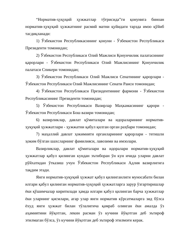 “Норматив-ҳуқуқий  ҳужжатлар  тўғрисида”ги  қонунига  биноан
норматив-ҳуқуқий ҳужжатнинг расмий матни қуйидаги тарзда имзо қўйиб
тасдиқланади:
1) Ўзбекистон Республикасининг қонуни - Ўзбекистон Республикаси
Президенти томонидан;
2) Ўзбекистон Республикаси Олий Мажлиси Қонунчилик палатасининг
қарорлари  -  Ўзбекистон  Республикаси  Олий  Мажлисининг  Қонунчилик
палатаси Спикери томонидан;
3) Ўзбекистон Республикаси Олий Мажлиси Сенатининг қарорлари -
Ўзбекистон Республикаси Олий Мажлисининг Сенати Раиси томонидан;
4) Ўзбекистон Республикаси Президентининг фармони - Ўзбекистон
Республикасининг Президенти томонидан;
5)  Ўзбекистон  Республикаси  Вазирлар  Маҳкамасининг  қарори  -
Ўзбекистон Республикаси Бош вазири томонидан;
6)  вазирликлар,  давлат  қўмиталари  ва  идораларининг  норматив-
ҳуқуқий ҳужжатлари - ҳужжатни қабул қилган орган раҳбари томонидан;
7) маҳаллий давлат ҳокимияти органларининг қарорлари - тегишли
ҳоким бўлган шахсларнинг фамилияси, лавозими ва имзолари.
Вазирликлар,  давлат  қўмиталари  ва  идоралари  норматив-ҳуқуқий
ҳужжатлар қабул қилинган кундан эътиборан ўн кун ичида уларни давлат
рўйхатидан  ўтказиш  учун  Ўзбекистон  Республикаси  Адлия  вазирлигига
тақдим этади.
Янги норматив-ҳуқуқий ҳужжат қабул қилинганлиги муносабати билан
илгари қабул қилинган норматив-ҳуқуқий ҳужжатларга зарур ўзгартиришлар
ёки қўшимчалар киритилади ҳамда илгари қабул қилинган барча ҳужжатлар
ёки уларнинг қисмлари, агар улар янги норматив кўрсатмаларга зид бўлса
ёхуд  янги  ҳужжат  билан  тўлалигича  қамраб  олинган  ёки  амалда  ўз
аҳамиятини  йўқотган,  лекин  расман  ўз  кучини  йўқотган  деб  эътироф
этилмаган бўлса, ўз кучини йўқотган деб эътироф этилмоғи керак.

