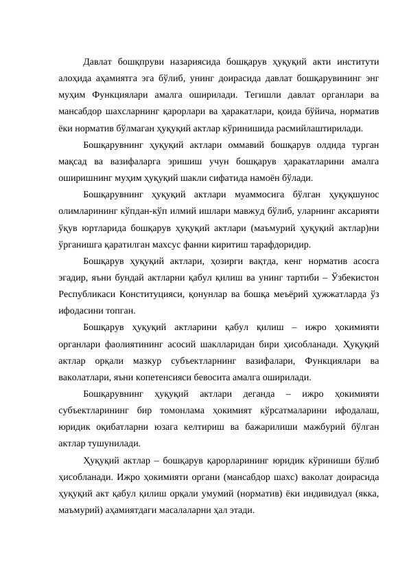 Давлат  бошқпруви  назариясида  бошқарув  ҳуқуқий  акти  институти
алоҳида аҳамиятга эга бўлиб, унинг доирасида давлат бошқарувининг энг
муҳим  Функциялари  амалга  оширилади.  Тегишли  давлат  органлари  ва
мансабдор шахсларнинг қарорлари ва ҳаракатлари, қоида бўйича, норматив
ёки норматив бўлмаган ҳуқуқий актлар кўринишида расмийлаштирилади.
Бошқарувнинг  ҳуқуқий  актлари  оммавий  бошқарув  олдида  турган
мақсад  ва  вазифаларга  эришиш  учун  бошқарув  ҳаракатларини  амалга
оширишнинг муҳим ҳуқуқий шакли сифатида намоён бўлади.
Бошқарувнинг  ҳуқуқий  актлари  муаммосига  бўлган  ҳуқуқшунос
олимларининг кўпдан-кўп илмий ишлари мавжуд бўлиб, уларнинг аксарияти
ўқув юртларида бошқарув ҳуқуқий актлари (маъмурий ҳуқуқий актлар)ни
ўрганишга қаратилган махсус фанни киритиш тарафдоридир. 
Бошқарув  ҳуқуқий  актлари,  ҳозирги  вақтда,  кенг  норматив  асосга
эгадир, яъни бундай актларни қабул қилиш ва унинг тартиби – Ўзбекистон
Республикаси Конституцияси, қонунлар ва бошқа меъёрий ҳужжатларда ўз
ифодасини топган. 
Бошқарув  ҳуқуқий  актларини  қабул  қилиш  –  ижро  ҳокимияти
органлари фаолиятининг асосий шаклларидан бири ҳисобланади. Ҳуқуқий
актлар  орқали  мазкур  субъектларнинг  вазифалари,  Функциялари  ва
ваколатлари, яъни копетенсияси бевосита амалга оширилади.
Бошқарувнинг  ҳуқуқий  актлари  деганда  –  ижро  ҳокимияти
субъектларининг  бир  томонлама  ҳокимият  кўрсатмаларини  ифодалаш,
юридик  оқибатларни  юзага  келтириш  ва  бажарилиши  мажбурий  бўлган
актлар тушунилади. 
Ҳуқуқий актлар – бошқарув қарорларининг юридик кўриниши бўлиб
ҳисобланади. Ижро ҳокимияти органи (мансабдор шахс) ваколат доирасида
ҳуқуқий акт қабул қилиш орқали умумий (норматив) ёки индивидуал (якка,
маъмурий) аҳамиятдаги масалаларни ҳал этади. 
