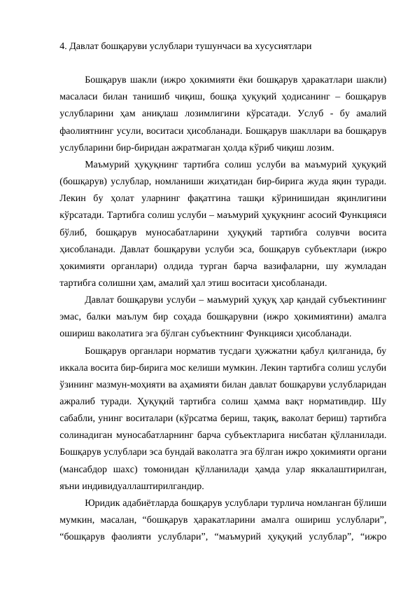 4. Давлат бошқаруви услублари тушунчаси ва хусусиятлари
Бошқарув шакли (ижро ҳокимияти ёки бошқарув ҳаракатлари шакли)
масаласи билан танишиб чиқиш, бошқа ҳуқуқий ҳодисанинг – бошқарув
услубларини  ҳам  аниқлаш  лозимлигини  кўрсатади.  Услуб  -  бу  амалий
фаолиятнинг усули, воситаси ҳисобланади. Бошқарув шакллари ва бошқарув
услубларини бир-биридан ажратмаган ҳолда кўриб чиқиш лозим.
Маъмурий ҳуқуқнинг тартибга солиш услуби ва маъмурий ҳуқуқий
(бошқарув) услублар, номланиши жиҳатидан бир-бирига жуда яқин туради.
Лекин  бу  ҳолат  уларнинг  фақатгина  ташқи  кўринишидан  яқинлигини
кўрсатади. Тартибга солиш услуби – маъмурий ҳуқуқнинг асосий Функцияси
бўлиб,  бошқарув  муносабатларини  ҳуқуқий  тартибга  солувчи  восита
ҳисобланади. Давлат бошқаруви услуби эса, бошқарув субъектлари (ижро
ҳокимияти  органлари)  олдида  турган  барча  вазифаларни,  шу  жумладан
тартибга солишни ҳам, амалий ҳал этиш воситаси ҳисобланади. 
Давлат бошқаруви услуби – маъмурий ҳуқуқ ҳар қандай субъектининг
эмас,  балки маълум  бир соҳада бошқарувни  (ижро ҳокимиятини)  амалга
ошириш ваколатига эга бўлган субъектнинг Функцияси ҳисобланади.
Бошқарув органлари норматив тусдаги ҳужжатни қабул қилганида, бу
иккала восита бир-бирига мос келиши мумкин. Лекин тартибга солиш услуби
ўзининг мазмун-моҳияти ва аҳамияти билан давлат бошқаруви услубларидан
ажралиб  туради.  Ҳуқуқий  тартибга  солиш  ҳамма  вақт  нормативдир.  Шу
сабабли, унинг воситалари (кўрсатма бериш, тақиқ, ваколат бериш) тартибга
солинадиган муносабатларнинг барча субъектларига нисбатан қўлланилади.
Бошқарув услублари эса бундай ваколатга эга бўлган ижро ҳокимияти органи
(мансабдор  шахс)  томонидан  қўлланилади  ҳамда  улар  яккалаштирилган,
яъни индивидуаллаштирилгандир.
Юридик адабиётларда бошқарув услублари турлича номланган бўлиши
мумкин,  масалан,  “бошқарув  ҳаракатларини  амалга  ошириш  услублари”,
“бошқарув  фаолияти  услублари”,  “маъмурий  ҳуқуқий  услублар”,  “ижро
