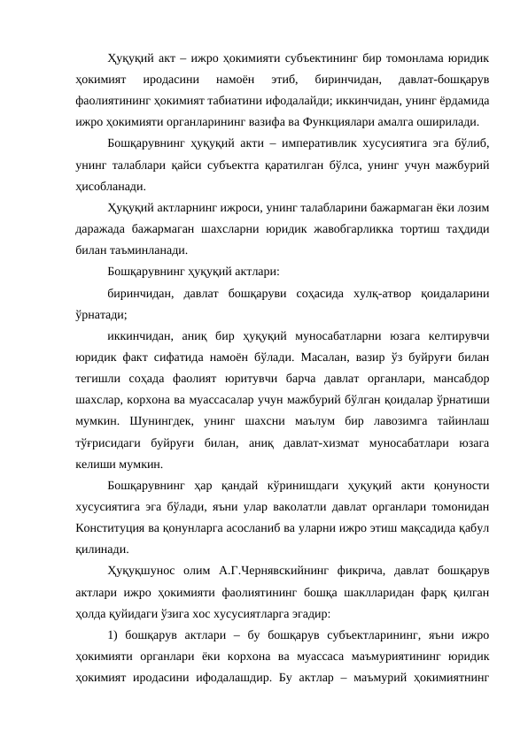 Ҳуқуқий акт – ижро ҳокимияти субъектининг бир томонлама юридик
ҳокимият  иродасини  намоён  этиб,  биринчидан,  давлат-бошқарув
фаолиятининг ҳокимият табиатини ифодалайди; иккинчидан, унинг ёрдамида
ижро ҳокимияти органларининг вазифа ва Функциялари амалга оширилади.
Бошқарувнинг ҳуқуқий акти – императивлик хусусиятига эга бўлиб,
унинг талаблари қайси субъектга қаратилган бўлса, унинг учун мажбурий
ҳисобланади.
Ҳуқуқий актларнинг ижроси, унинг талабларини бажармаган ёки лозим
даражада  бажармаган  шахсларни юридик жавобгарликка  тортиш таҳдиди
билан таъминланади.
Бошқарувнинг ҳуқуқий актлари: 
биринчидан,  давлат  бошқаруви  соҳасида  хулқ-атвор  қоидаларини
ўрнатади; 
иккинчидан,  аниқ  бир  ҳуқуқий  муносабатларни  юзага  келтирувчи
юридик факт сифатида намоён бўлади. Масалан, вазир ўз буйруғи билан
тегишли  соҳада  фаолият  юритувчи  барча  давлат  органлари,  мансабдор
шахслар, корхона ва муассасалар учун мажбурий бўлган қоидалар ўрнатиши
мумкин.  Шунингдек,  унинг  шахсни  маълум  бир  лавозимга  тайинлаш
тўғрисидаги  буйруғи  билан,  аниқ  давлат-хизмат  муносабатлари  юзага
келиши мумкин.
Бошқарувнинг  ҳар  қандай  кўринишдаги  ҳуқуқий  акти  қонуности
хусусиятига эга бўлади, яъни улар ваколатли давлат органлари томонидан
Конституция ва қонунларга асосланиб ва уларни ижро этиш мақсадида қабул
қилинади.
Ҳуқуқшунос  олим  А.Г.Чернявскийнинг  фикрича,  давлат  бошқарув
актлари ижро ҳокимияти фаолиятининг бошқа шаклларидан фарқ қилган
ҳолда қуйидаги ўзига хос хусусиятларга эгадир:
1)  бошқарув  актлари  –  бу  бошқарув  субъектларининг,  яъни  ижро
ҳокимияти  органлари  ёки  корхона  ва  муассаса  маъмуриятининг  юридик
ҳокимият  иродасини ифодалашдир. Бу  актлар – маъмурий ҳокимиятнинг
