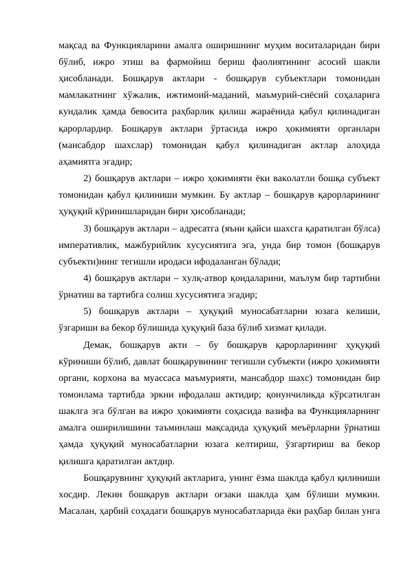 мақсад ва Функцияларини амалга оширишнинг муҳим воситаларидан бири
бўлиб,  ижро  этиш  ва  фармойиш  бериш  фаолиятининг  асосий  шакли
ҳисобланади.  Бошқарув  актлари  -  бошқарув  субъектлари  томонидан
мамлакатнинг  хўжалик,  ижтимоий-маданий,  маъмурий-сиёсий  соҳаларига
кундалик ҳамда бевосита раҳбарлик қилиш жараёнида қабул қилинадиган
қарорлардир.  Бошқарув  актлари  ўртасида  ижро  ҳокимияти  органлари
(мансабдор  шахслар)  томонидан  қабул  қилинадиган  актлар  алоҳида
аҳамиятга эгадир;
2) бошқарув актлари – ижро ҳокимияти ёки ваколатли бошқа субъект
томонидан қабул қилиниши мумкин. Бу актлар – бошқарув қарорларининг
ҳуқуқий кўринишларидан бири ҳисобланади;
3) бошқарув актлари – адресатга (яъни қайси шахсга қаратилган бўлса)
императивлик, мажбурийлик хусусиятига  эга,  унда бир томон (бошқарув
субъекти)нинг тегишли иродаси ифодаланган бўлади;
4) бошқарув актлари – хулқ-атвор қоидаларини, маълум бир тартибни
ўрнатиш ва тартибга солиш хусусиятига эгадир;
5)  бошқарув  актлари  –  ҳуқуқий  муносабатларни  юзага  келиши,
ўзгариши ва бекор бўлишида ҳуқуқий база бўлиб хизмат қилади.
Демак,  бошқарув  акти  –  бу  бошқарув  қарорларининг  ҳуқуқий
кўриниши бўлиб, давлат бошқарувининг тегишли субъекти (ижро ҳокимияти
органи, корхона ва муассаса маъмурияти, мансабдор шахс) томонидан бир
томонлама тартибда эркни ифодалаш актидир; қонунчиликда кўрсатилган
шаклга эга бўлган ва ижро ҳокимияти соҳасида вазифа ва Функцияларнинг
амалга оширилишини таъминлаш мақсадида ҳуқуқий меъёрларни ўрнатиш
ҳамда  ҳуқуқий  муносабатларни  юзага  келтириш,  ўзгартириш  ва  бекор
қилишга қаратилган актдир.
Бошқарувнинг ҳуқуқий актларига, унинг ёзма шаклда қабул қилиниши
хосдир.  Лекин  бошқарув  актлари  оғзаки  шаклда  ҳам  бўлиши  мумкин.
Масалан, ҳарбий соҳадаги бошқарув муносабатларида ёки раҳбар билан унга

