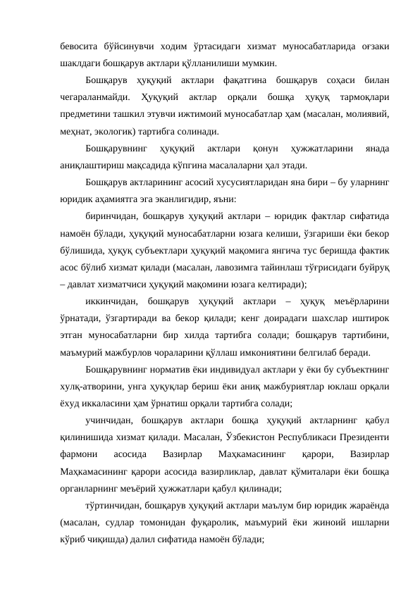 бевосита  бўйсинувчи  ходим  ўртасидаги  хизмат  муносабатларида  оғзаки
шаклдаги бошқарув актлари қўлланилиши мумкин. 
Бошқарув  ҳуқуқий  актлари  фақатгина  бошқарув  соҳаси  билан
чегараланмайди.  Ҳуқуқий  актлар  орқали  бошқа  ҳуқуқ  тармоқлари
предметини ташкил этувчи ижтимоий муносабатлар ҳам (масалан, молиявий,
меҳнат, экологик) тартибга солинади. 
Бошқарувнинг  ҳуқуқий  актлари  қонун  ҳужжатларини  янада
аниқлаштириш мақсадида кўпгина масалаларни ҳал этади.
Бошқарув актларининг асосий хусусиятларидан яна бири – бу уларнинг
юридик аҳамиятга эга эканлигидир, яъни:
биринчидан, бошқарув ҳуқуқий актлари – юридик фактлар сифатида
намоён бўлади, ҳуқуқий муносабатларни юзага келиши, ўзгариши ёки бекор
бўлишида, ҳуқуқ субъектлари ҳуқуқий мақомига янгича тус беришда фактик
асос бўлиб хизмат қилади (масалан, лавозимга тайинлаш тўғрисидаги буйруқ
– давлат хизматчиси ҳуқуқий мақомини юзага келтиради);
иккинчидан,  бошқарув  ҳуқуқий  актлари  –  ҳуқуқ  меъёрларини
ўрнатади, ўзгартиради ва бекор қилади; кенг доирадаги шахслар иштирок
этган  муносабатларни  бир  хилда  тартибга  солади;  бошқарув  тартибини,
маъмурий мажбурлов чораларини қўллаш имкониятини белгилаб беради.
Бошқарувнинг норматив ёки индивидуал актлари у ёки бу субъектнинг
хулқ-атворини, унга ҳуқуқлар бериш ёки аниқ мажбуриятлар юклаш орқали
ёхуд иккаласини ҳам ўрнатиш орқали тартибга солади;
учинчидан,  бошқарув  актлари  бошқа  ҳуқуқий  актларнинг  қабул
қилинишида хизмат қилади. Масалан, Ўзбекистон Республикаси Президенти
фармони  асосида  Вазирлар  Маҳкамасининг  қарори,  Вазирлар
Маҳкамасининг қарори асосида вазирликлар, давлат қўмиталари ёки бошқа
органларнинг меъёрий ҳужжатлари қабул қилинади;
тўртинчидан, бошқарув ҳуқуқий актлари маълум бир юридик жараёнда
(масалан,  судлар  томонидан  фуқаролик,  маъмурий  ёки  жиноий  ишларни
кўриб чиқишда) далил сифатида намоён бўлади;
