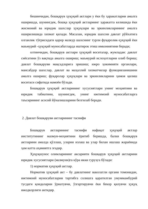 бешинчидан, бошқарув ҳуқуқий актлари у ёки бу ҳаракатларни амалга
оширишда, шунингдек, бошқа ҳуқуқий актларнинг ҳаракатга келишида ёки
жисмоний  ва  юридик  шахслар  ҳуқуқлари  ва  эркинликларининг  амалга
оширилишида хизмат қилади. Масалан, юридик шахсни давлат рўйхатига
олганлик тўғрисидаги қарор мазкур шахснинг турли фуқаролик-ҳуқуқий ёки
маъмурий -ҳуқуқий муносабатларда иштирок этиш имкониятини беради;
олтинчидан, бошқарув актлари ҳуқуқий воситалар, жумладан: давлат
сиёсатини ўз вақтида амалга ошириш; маъмурий ислоҳотларни олиб бориш;
давлат  бошқаруви  мақсадларига  эришиш;  ижро  ҳокимияти  органлари,
мансабдор  шахслар,  давлат  ва  маҳаллий  хизматчилар  функцияланишини
амалга  ошириш;  фуқаролар  ҳуқуқлари  ва  эркинликларини  ҳимоя  қилиш
воситаси сифатида намоён бўлади. 
Бошқарув  ҳуқуқий  актларининг  хусусиятлари  унинг  моҳиятини  ва
юридик  табиатини,  шунингдек,  унинг  ижтимоий  муносабатларга
таъсирининг асосий йўналишларини белгилаб беради. 
 2. Давлат бошқаруви актларининг таснифи
Бошқарув  актларининг  таснифи  нафақат  ҳуқуқий  актлар
институтининг  мазмун-моҳиятини  ёритиб  беришда,  балки  бошқарув
актларини амалда қўллаш, уларни излаш ва улар билан ишлаш жараёнида
ҳам катта аҳамиятга эгадир.
Ҳуқуқшунос олимларининг  аксарияти  бошқарув ҳуқуқий  актларини
юридик хусусиятлари (мазмуни)га кўра икки гуруҳга бўлади:
1) норматив ҳуқуқий актлар.
Норматив ҳуқуқий акт – бу давлатнинг ваколатли органи томонидан,
ижтимоий  муносабатларни  тартибга  солишга  қаратилган  умуммажбурий
тусдаги  қоидаларни  ўрнатувчи,  ўзгартирувчи  ёки  бекор  қилувчи  ҳуқуқ
ижодкорлиги актидир.
