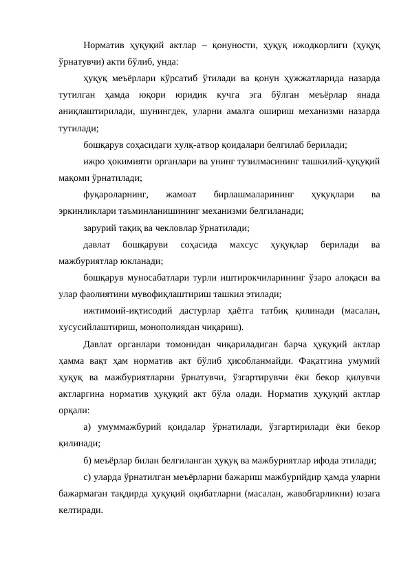 Норматив  ҳуқуқий  актлар  –  қонуности,  ҳуқуқ  ижодкорлиги  (ҳуқуқ
ўрнатувчи) акти бўлиб, унда:
ҳуқуқ меъёрлари кўрсатиб ўтилади ва қонун ҳужжатларида назарда
тутилган  ҳамда  юқори  юридик  кучга  эга  бўлган  меъёрлар  янада
аниқлаштирилади, шунингдек, уларни амалга ошириш механизми назарда
тутилади;
бошқарув соҳасидаги хулқ-атвор қоидалари белгилаб берилади;
ижро ҳокимияти органлари ва унинг тузилмасининг ташкилий-ҳуқуқий
мақоми ўрнатилади;
фуқароларнинг,  жамоат  бирлашмаларининг  ҳуқуқлари  ва
эркинликлари таъминланишининг механизми белгиланади;
зарурий тақиқ ва чекловлар ўрнатилади;
давлат  бошқаруви  соҳасида  махсус  ҳуқуқлар  берилади  ва
мажбуриятлар юкланади;
бошқарув муносабатлари турли иштирокчиларининг ўзаро алоқаси ва
улар фаолиятини мувофиқлаштириш ташкил этилади;
ижтимоий-иқтисодий  дастурлар  ҳаётга  татбиқ  қилинади  (масалан,
хусусийлаштириш, монополиядан чиқариш).
Давлат  органлари  томонидан  чиқариладиган  барча  ҳуқуқий  актлар
ҳамма  вақт  ҳам  норматив  акт  бўлиб  ҳисобланмайди.  Фақатгина  умумий
ҳуқуқ  ва  мажбуриятларни  ўрнатувчи,  ўзгартирувчи  ёки  бекор  қилувчи
актларгина  норматив ҳуқуқий акт бўла олади. Норматив ҳуқуқий актлар
орқали:
а)  умуммажбурий  қоидалар  ўрнатилади,  ўзгартирилади  ёки  бекор
қилинади;
б) меъёрлар билан белгиланган ҳуқуқ ва мажбуриятлар ифода этилади;
c) уларда ўрнатилган меъёрларни бажариш мажбурийдир ҳамда уларни
бажармаган тақдирда ҳуқуқий оқибатларни (масалан, жавобгарликни) юзага
келтиради.
