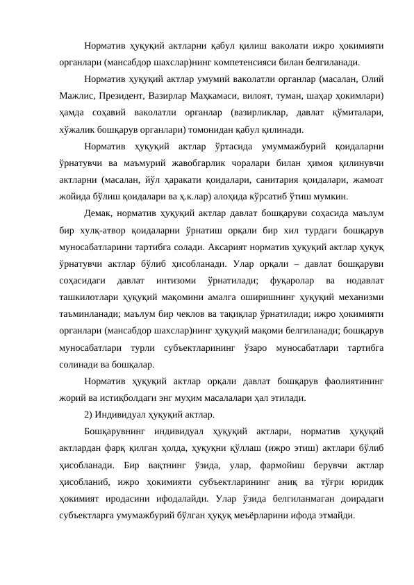 Норматив ҳуқуқий актларни қабул қилиш ваколати ижро ҳокимияти
органлари (мансабдор шахслар)нинг компетенсияси билан белгиланади.
Норматив ҳуқуқий актлар умумий ваколатли органлар (масалан, Олий
Мажлис, Президент, Вазирлар Маҳкамаси, вилоят, туман, шаҳар ҳокимлари)
ҳамда  соҳавий  ваколатли  органлар  (вазирликлар,  давлат  қўмиталари,
хўжалик бошқарув органлари) томонидан қабул қилинади.
Норматив  ҳуқуқий  актлар  ўртасида  умуммажбурий  қоидаларни
ўрнатувчи  ва  маъмурий  жавобгарлик  чоралари  билан  ҳимоя  қилинувчи
актларни (масалан, йўл ҳаракати қоидалари, санитария қоидалари, жамоат
жойида бўлиш қоидалари ва ҳ.к.лар) алоҳида кўрсатиб ўтиш мумкин.
Демак, норматив ҳуқуқий актлар давлат бошқаруви соҳасида маълум
бир  хулқ-атвор  қоидаларни  ўрнатиш  орқали  бир  хил  турдаги  бошқарув
муносабатларини тартибга солади. Аксарият норматив ҳуқуқий актлар ҳуқуқ
ўрнатувчи  актлар  бўлиб  ҳисобланади.  Улар  орқали  –  давлат  бошқаруви
соҳасидаги  давлат  интизоми  ўрнатилади;  фуқаролар  ва  нодавлат
ташкилотлари ҳуқуқий мақомини амалга оширишнинг ҳуқуқий механизми
таъминланади; маълум бир чеклов ва тақиқлар ўрнатилади; ижро ҳокимияти
органлари (мансабдор шахслар)нинг ҳуқуқий мақоми белгиланади; бошқарув
муносабатлари  турли  субъектларининг  ўзаро  муносабатлари  тартибга
солинади ва бошқалар.
Норматив  ҳуқуқий  актлар  орқали  давлат  бошқарув  фаолиятининг
жорий ва истиқболдаги энг муҳим масалалари ҳал этилади. 
2) Индивидуал ҳуқуқий актлар. 
Бошқарувнинг  индивидуал  ҳуқуқий  актлари,  норматив  ҳуқуқий
актлардан фарқ қилган ҳолда, ҳуқуқни қўллаш (ижро этиш) актлари бўлиб
ҳисобланади.  Бир  вақтнинг  ўзида,  улар,  фармойиш  берувчи  актлар
ҳисобланиб,  ижро  ҳокимияти  субъектларининг  аниқ  ва  тўғри  юридик
ҳокимият  иродасини  ифодалайди.  Улар  ўзида  белгиланмаган  доирадаги
субъектларга умумажбурий бўлган ҳуқуқ меъёрларини ифода этмайди.
