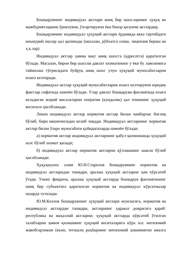 Бошқарувнинг индивидуал актлари аниқ бир шахсларнинг ҳуқуқ ва
мажбуриятларини ўрнатувчи, ўзгартирувчи ёки бекор қилувчи актлардир. 
Бошқарувнинг индивидуал ҳуқуқий актлари ёрдамида якка тартибдаги
маъмурий ишлар ҳал қилинади (масалан, рўйхатга олиш, лицензия бериш ва
ҳ.к.лар).
Индивидуал актлар ҳамма вақт аниқ шахсга (адресатга)  қаратилган
бўлади. Масалан, бирон бир шахсни давлат хизматининг у ёки бу лавозимига
тайинлаш  тўғрисидаги  буйруқ  аниқ  шахс  учун  ҳуқуқий  муносабатларни
юзага келтиради.
Индивидуал актлар ҳуқуқий муносабатларни юзага келтирувчи юридик
фактлар сифатида намоён бўлади. Улар давлат бошқаруви фаолиятида юзага
келадиган жорий масалаларни оператив (кундалик) ҳал этишнинг ҳуқуқий
воситаси ҳисобланади.
Лекин индивидуал актлар норматив актлар билан чамбарчас боғлиқ
бўлиб, бири иккинчисидан келиб чиқади. Индивидуал актларнинг норматив
актлар билан ўзаро муносабати қуйидагиларда намоён бўлади:
а) норматив актлар индивидуал актларнинг қабул қилинишида ҳуқуқий
асос бўлиб хизмат қилади;
б) индивидуал актлар норматив актларни қўллашнинг шакли бўлиб
ҳисобланади.
Ҳуқуқшунос  олим  Ю.Н.Старилов  бошқарувнинг  норматив  ва
индивидуал актларидан ташқари, аралаш ҳуқуқий актларни ҳам кўрсатиб
ўтади. Унинг фикрича, аралаш ҳуқуқий актларда бошқарув фаолиятининг
аниқ  бир  субъектига  қаратилган  норматив  ва  индивидуал  кўрсатмалар
назарда тутилади.
Ю.М.Козлов бошқарувнинг ҳуқуқий актлари жумласига, норматив ва
индивидуал  актлардан  ташқари,  актларнинг  ҳаракат  доирасига  қараб:
республика  ва  маҳаллий  актларни;  ҳуқуқий  актларда  кўрсатиб  ўтилган
талабларни ҳимоя қилишнинг ҳуқуқий воситаларига кўра эса: интизомий
жавобгарликни (яъни, тегишли раҳбарнинг интизомий ҳокимиятни амалга
