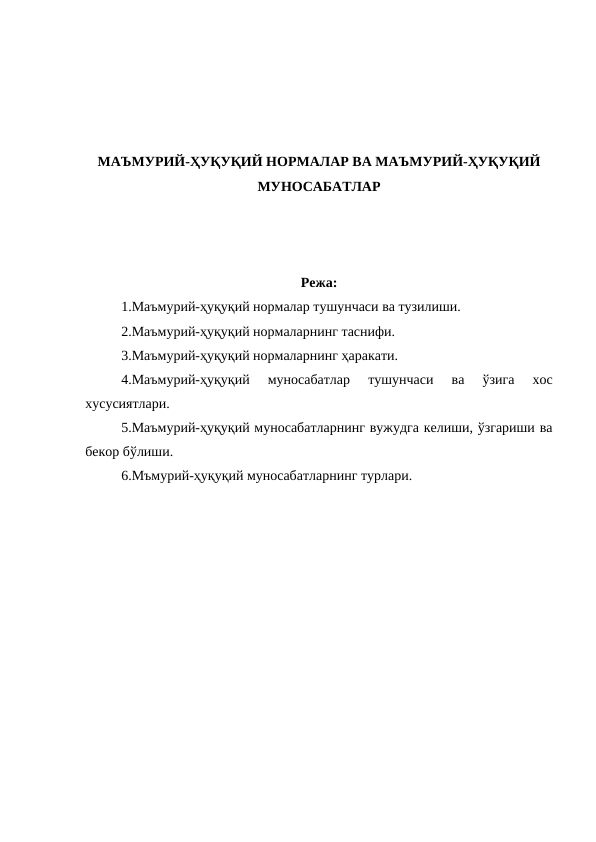 МАЪМУРИЙ-ҲУҚУҚИЙ НОРМАЛАР ВА МАЪМУРИЙ-ҲУҚУҚИЙ
МУНОСАБАТЛАР
Режа:
1.Маъмурий-ҳуқуқий нормалар тушунчаси ва тузилиши.
2.Маъмурий-ҳуқуқий нормаларнинг таснифи.
3.Маъмурий-ҳуқуқий нормаларнинг ҳаракати.
4.Маъмурий-ҳуқуқий  муносабатлар  тушунчаси  ва  ўзига  хос
хусусиятлари.
5.Маъмурий-ҳуқуқий муносабатларнинг вужудга келиши, ўзгариши ва
бекор бўлиши.
6.Мъмурий-ҳуқуқий муносабатларнинг турлари.
