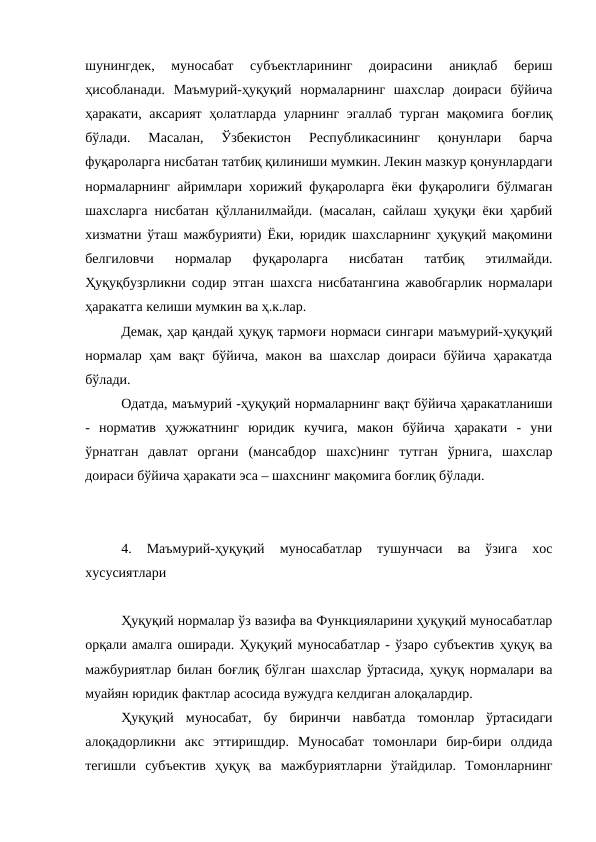 шунингдек,  муносабат  субъектларининг  доирасини  аниқлаб  бериш
ҳисобланади.  Маъмурий-ҳуқуқий  нормаларнинг  шахслар  доираси  бўйича
ҳаракати, аксарият  ҳолатларда уларнинг эгаллаб турган мақомига боғлиқ
бўлади.  Масалан,  Ўзбекистон  Республикасининг  қонунлари  барча
фуқароларга нисбатан татбиқ қилиниши мумкин. Лекин мазкур қонунлардаги
нормаларнинг айримлари хорижий фуқароларга ёки фуқаролиги бўлмаган
шахсларга нисбатан қўлланилмайди. (масалан, сайлаш ҳуқуқи ёки ҳарбий
хизматни ўташ мажбурияти) Ёки, юридик шахсларнинг ҳуқуқий мақомини
белгиловчи  нормалар  фуқароларга  нисбатан  татбиқ  этилмайди.
Ҳуқуқбузрликни содир этган шахсга нисбатангина жавобгарлик нормалари
ҳаракатга келиши мумкин ва ҳ.к.лар.
Демак, ҳар қандай ҳуқуқ тармоғи нормаси сингари маъмурий-ҳуқуқий
нормалар ҳам вақт бўйича, макон ва шахслар доираси бўйича ҳаракатда
бўлади. 
Одатда, маъмурий -ҳуқуқий нормаларнинг вақт бўйича ҳаракатланиши
-  норматив  ҳужжатнинг  юридик  кучига,  макон  бўйича  ҳаракати  -  уни
ўрнатган  давлат  органи  (мансабдор  шахс)нинг  тутган  ўрнига,  шахслар
доираси бўйича ҳаракати эса – шахснинг мақомига боғлиқ бўлади.
4.  Маъмурий-ҳуқуқий  муносабатлар  тушунчаси  ва  ўзига  хос
хусусиятлари
Ҳуқуқий нормалар ўз вазифа ва Функцияларини ҳуқуқий муносабатлар
орқали амалга оширади. Ҳуқуқий муносабатлар - ўзаро субъектив ҳуқуқ ва
мажбуриятлар билан боғлиқ бўлган шахслар ўртасида, ҳуқуқ нормалари ва
муайян юридик фактлар асосида вужудга келдиган алоқалардир.
Ҳуқуқий  муносабат,  бу  биринчи  навбатда  томонлар  ўртасидаги
алоқадорликни  акс  эттиришдир.  Муносабат  томонлари  бир-бири  олдида
тегишли  субъектив  ҳуқуқ  ва  мажбуриятларни  ўтайдилар.  Томонларнинг
