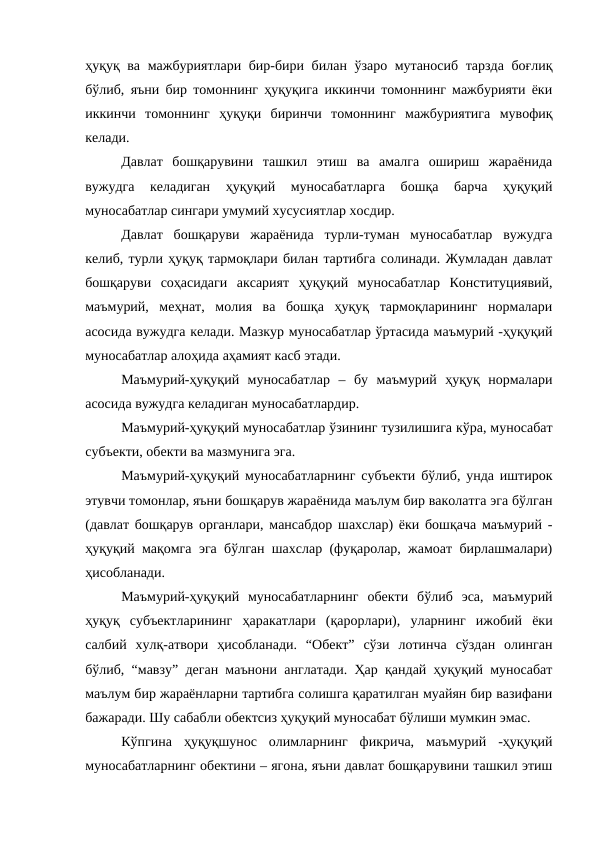 ҳуқуқ ва мажбуриятлари бир-бири билан ўзаро мутаносиб тарзда боғлиқ
бўлиб, яъни бир томоннинг ҳуқуқига иккинчи томоннинг мажбурияти ёки
иккинчи  томоннинг  ҳуқуқи  биринчи  томоннинг  мажбуриятига  мувофиқ
келади.
Давлат  бошқарувини  ташкил  этиш  ва  амалга  ошириш  жараёнида
вужудга  келадиган  ҳуқуқий  муносабатларга  бошқа  барча  ҳуқуқий
муносабатлар сингари умумий хусусиятлар хосдир. 
Давлат  бошқаруви  жараёнида  турли-туман  муносабатлар  вужудга
келиб, турли ҳуқуқ тармоқлари билан тартибга солинади. Жумладан давлат
бошқаруви  соҳасидаги  аксарият  ҳуқуқий  муносабатлар  Конституциявий,
маъмурий,  меҳнат,  молия  ва  бошқа  ҳуқуқ  тармоқларининг  нормалари
асосида вужудга келади. Мазкур муносабатлар ўртасида маъмурий -ҳуқуқий
муносабатлар алоҳида аҳамият касб этади.
Маъмурий-ҳуқуқий  муносабатлар  –  бу  маъмурий  ҳуқуқ  нормалари
асосида вужудга келадиган муносабатлардир. 
Маъмурий-ҳуқуқий муносабатлар ўзининг тузилишига кўра, муносабат
субъекти, обекти ва мазмунига эга.
Маъмурий-ҳуқуқий муносабатларнинг субъекти бўлиб, унда иштирок
этувчи томонлар, яъни бошқарув жараёнида маълум бир ваколатга эга бўлган
(давлат бошқарув органлари, мансабдор шахслар) ёки бошқача маъмурий -
ҳуқуқий мақомга эга бўлган шахслар (фуқаролар, жамоат бирлашмалари)
ҳисобланади. 
Маъмурий-ҳуқуқий  муносабатларнинг  обекти  бўлиб  эса,  маъмурий
ҳуқуқ  субъектларининг  ҳаракатлари  (қарорлари),  уларнинг  ижобий  ёки
салбий  хулқ-атвори  ҳисобланади.  “Обект”  сўзи  лотинча  сўздан  олинган
бўлиб, “мавзу” деган маънони англатади. Ҳар қандай ҳуқуқий муносабат
маълум бир жараёнларни тартибга солишга қаратилган муайян бир вазифани
бажаради. Шу сабабли обектсиз ҳуқуқий муносабат бўлиши мумкин эмас. 
Кўпгина  ҳуқуқшунос  олимларнинг  фикрича,  маъмурий  -ҳуқуқий
муносабатларнинг обектини – ягона, яъни давлат бошқарувини ташкил этиш
