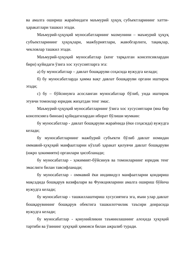 ва амалга ошириш жараёнидаги маъмурий ҳуқуқ субъектларининг хатти-
ҳаракатлари ташкил этади.
Маъмурий-ҳуқуқий муносабатларнинг мазмунини – маъмурий ҳуқуқ
субъектларининг  ҳуқуқлари,  мажбуриятлари,  жавобгарлиги,  тақиқлар,
чекловлар ташкил этади. 
Маъмурий-ҳуқуқий  муносабатлар  (кенг  тарқалган  консепсиялардан
бири) қуйидаги ўзига хос хусусиятларга эга: 
а) бу муносабатлар – давлат бошқаруви соҳасида вужудга келади; 
б) бу муносабатларда ҳамма вақт давлат бошқаруви органи иштирок
этади; 
c)  бу  –  бўйсинувга  асосланган  муносабатлар  бўлиб,  унда  иштирок
этувчи томонлар юридик жиҳатдан тенг эмас.
Маъмурий-ҳуқуқий муносабатларнинг ўзига хос хусусиятлари (яна бир
консепсияга биноан) қуйидагилардан иборат бўлиши мумкин: 
бу муносабатлар - давлат бошқаруви жараёнида (ёки соҳасида) вужудга
келади; 
бу  муносабатларнинг  мажбурий  субъекти  бўлиб  давлат  номидан
оммавий-ҳуқуқий манфаатларни кўзлаб ҳаракат қилувчи давлат бошқаруви
(ижро ҳокимияти) органлари ҳисобланади; 
бу муносабатлар - ҳокимият-бўйсинув ва томонларнинг юридик тенг
эмаслиги билан тавсифланади; 
бу муносабатлар - оммавий ёки индивидул манфаатларни қондириш
мақсадида бошқарув вазифалари ва Функцияларини амалга ошириш бўйича
вужудга келади; 
бу муносабатлар - ташкиллаштириш хусусиятига эга, яъни улар давлат
бошқарувининг  бошқарув  обектига  ташкилотчилик  таъсири  доирасида
вужудга келади; 
бу  муносабатлар  -  қонунийликни  таъминлашнинг  алоҳида  ҳуқуқий
тартиби ва ўзининг ҳуқуқий ҳимояси билан ажралиб туради.
