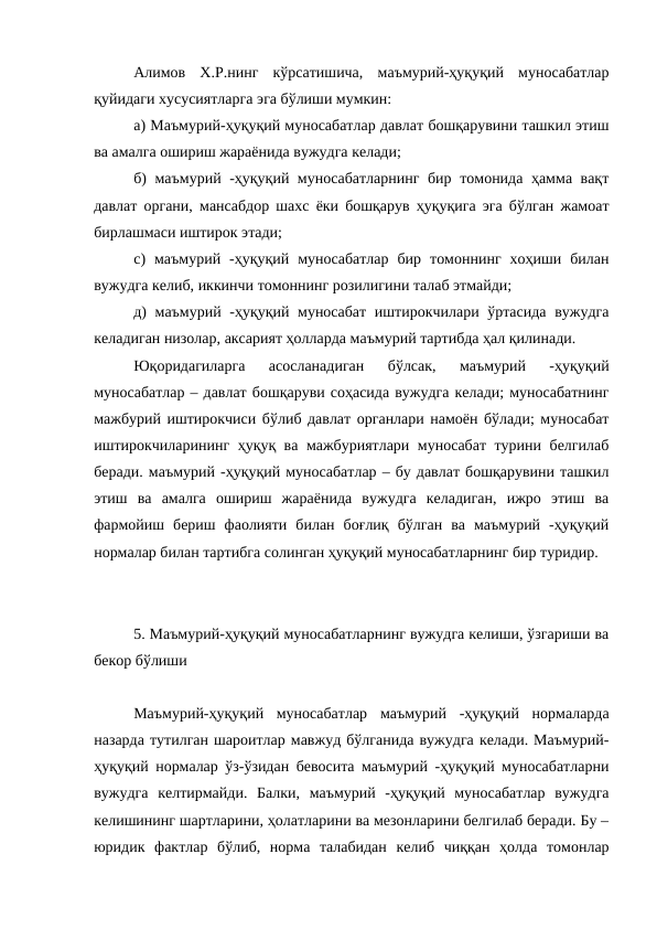 Алимов  Х.Р.нинг  кўрсатишича,  маъмурий-ҳуқуқий  муносабатлар
қуйидаги хусусиятларга эга бўлиши мумкин: 
а) Маъмурий-ҳуқуқий муносабатлар давлат бошқарувини ташкил этиш
ва амалга ошириш жараёнида вужудга келади; 
б) маъмурий -ҳуқуқий муносабатларнинг бир томонида ҳамма вақт
давлат органи, мансабдор шахс ёки бошқарув ҳуқуқига эга бўлган жамоат
бирлашмаси иштирок этади; 
c)  маъмурий  -ҳуқуқий  муносабатлар  бир  томоннинг  хоҳиши  билан
вужудга келиб, иккинчи томоннинг розилигини талаб этмайди; 
д) маъмурий -ҳуқуқий муносабат  иштирокчилари ўртасида вужудга
келадиган низолар, аксарият ҳолларда маъмурий тартибда ҳал қилинади.
Юқоридагиларга  асосланадиган  бўлсак,  маъмурий  -ҳуқуқий
муносабатлар – давлат бошқаруви соҳасида вужудга келади; муносабатнинг
мажбурий иштирокчиси бўлиб давлат органлари намоён бўлади; муносабат
иштирокчиларининг ҳуқуқ ва мажбуриятлари муносабат турини белгилаб
беради. маъмурий -ҳуқуқий муносабатлар – бу давлат бошқарувини ташкил
этиш  ва  амалга  ошириш  жараёнида  вужудга  келадиган,  ижро  этиш  ва
фармойиш  бериш  фаолияти  билан  боғлиқ  бўлган  ва  маъмурий  -ҳуқуқий
нормалар билан тартибга солинган ҳуқуқий муносабатларнинг бир туридир. 
 
5. Маъмурий-ҳуқуқий муносабатларнинг вужудга келиши, ўзгариши ва
бекор бўлиши
Маъмурий-ҳуқуқий  муносабатлар  маъмурий  -ҳуқуқий  нормаларда
назарда тутилган шароитлар мавжуд бўлганида вужудга келади. Маъмурий-
ҳуқуқий нормалар ўз-ўзидан бевосита маъмурий -ҳуқуқий муносабатларни
вужудга  келтирмайди.  Балки,  маъмурий  -ҳуқуқий  муносабатлар  вужудга
келишининг шартларини, ҳолатларини ва мезонларини белгилаб беради. Бу –
юридик  фактлар  бўлиб,  норма  талабидан  келиб  чиққан  ҳолда  томонлар
