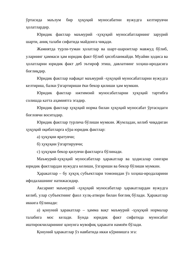 ўртасида  маълум  бир  ҳуқуқий  муносабатни  вужудга  келтирувчи
ҳолатлардир.
Юридик  фактлар  маъмурий  -ҳуқуқий  муносабатларнинг  зарурий
шарти, аниқ талаби сифатида майдонга чиқади.
Жамиятда турли-туман ҳолатлар ва шарт-шароитлар мавжуд бўлиб,
уларнинг ҳаммаси ҳам юридик факт бўлиб ҳисобланмайди. Муайян ҳодиса ва
ҳолатларни юридик факт деб эътироф этиш, давлатнинг хоҳиш-иродасига
боғлиқдир.
Юридик фактлар нафақат маъмурий -ҳуқуқий муносабатларни вужудга
келтириш, балки ўзгартириши ёки бекор қилиши ҳам мумкин.
Юридик  фактлар  ижтимоий  муносабатларни  ҳуқуқий  тартибга
солишда катта аҳамиятга эгадир.
Юридик фактлар ҳуқуқий норма билан ҳуқуқий муносабат ўртасидаги
боғловчи воситадир.
Юридик фактлар турлича бўлиши мумкин. Жумладан, келиб чиқадиган
ҳуқуқий оқибатларга кўра юридик фактлар: 
а) ҳуқуқни яратувчи; 
б) ҳуқуқни ўзгартирувчи; 
c) ҳуқуқни бекор қилувчи фактларга бўлинади.
Маъмурий-ҳуқуқий  муносабатлар  ҳаракатлар  ва  ҳодисалар  сингари
юридик фактлардан вужудга келиши, ўзгариши ва бекор бўлиши мумкин.
Ҳаракатлар – бу ҳуқуқ субъектлари томонидан ўз хоҳиш-иродаларини
ифодалашнинг натижасидир. 
Аксарият  маъмурий  -ҳуқуқий  муносабатлар  ҳаракатлардан  вужудга
келиб, улар субъектнинг фаол хулқ-атвори билан боғлиқ бўлади. Ҳаракатлар
иккига бўлинади:
а)  қонуний  ҳаракатлар  –  ҳамма  вақт  маъмурий  -ҳуқуқий  нормалар
талабига  мос  келади.  Бунда  юридик  факт  сифатида  муносабат
иштирокчиларининг қонунга мувофиқ ҳаракати намоён бўлади.
Қонуний ҳаракатлар ўз навбатида икки кўринишга эга:
