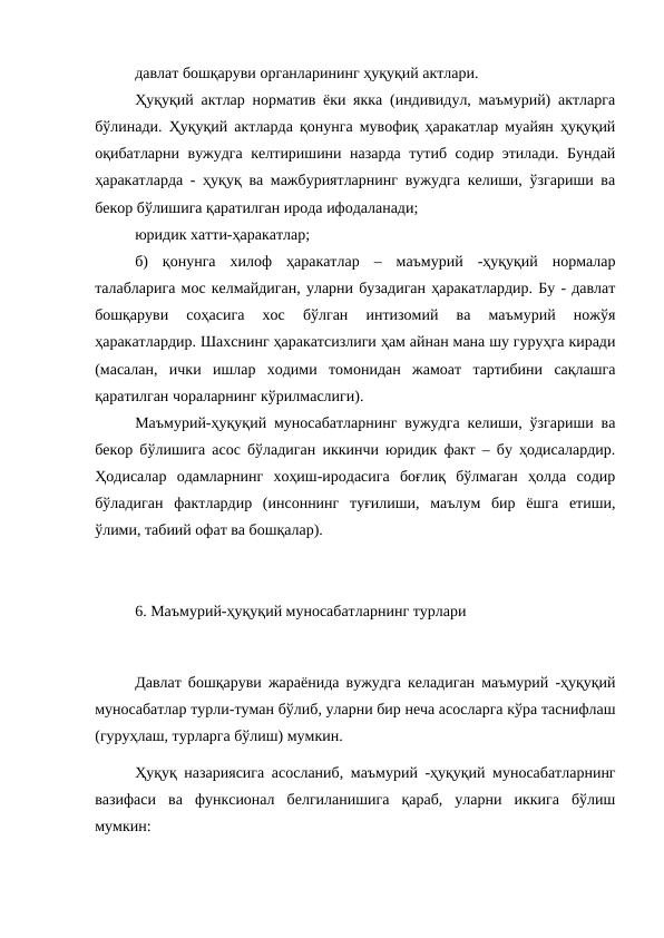 давлат бошқаруви органларининг ҳуқуқий актлари. 
Ҳуқуқий актлар норматив ёки якка (индивидул, маъмурий) актларга
бўлинади. Ҳуқуқий актларда қонунга мувофиқ ҳаракатлар муайян ҳуқуқий
оқибатларни вужудга келтиришини назарда тутиб содир этилади. Бундай
ҳаракатларда - ҳуқуқ ва мажбуриятларнинг вужудга келиши, ўзгариши ва
бекор бўлишига қаратилган ирода ифодаланади;
юридик хатти-ҳаракатлар;
б)  қонунга  хилоф  ҳаракатлар  –  маъмурий  -ҳуқуқий  нормалар
талабларига мос келмайдиган, уларни бузадиган ҳаракатлардир. Бу - давлат
бошқаруви  соҳасига  хос  бўлган  интизомий  ва  маъмурий  ножўя
ҳаракатлардир. Шахснинг ҳаракатсизлиги ҳам айнан мана шу гуруҳга киради
(масалан,  ички  ишлар  ходими  томонидан  жамоат  тартибини  сақлашга
қаратилган чораларнинг кўрилмаслиги).
Маъмурий-ҳуқуқий муносабатларнинг вужудга келиши, ўзгариши ва
бекор бўлишига асос бўладиган иккинчи юридик факт – бу ҳодисалардир.
Ҳодисалар  одамларнинг  хоҳиш-иродасига  боғлиқ  бўлмаган  ҳолда  содир
бўладиган  фактлардир  (инсоннинг  туғилиши,  маълум  бир  ёшга  етиши,
ўлими, табиий офат ва бошқалар). 
6. Маъмурий-ҳуқуқий муносабатларнинг турлари
Давлат бошқаруви жараёнида вужудга келадиган маъмурий -ҳуқуқий
муносабатлар турли-туман бўлиб, уларни бир неча асосларга кўра таснифлаш
(гуруҳлаш, турларга бўлиш) мумкин.
Ҳуқуқ назариясига асосланиб, маъмурий -ҳуқуқий муносабатларнинг
вазифаси  ва  функсионал  белгиланишига  қараб,  уларни  иккига  бўлиш
мумкин:
