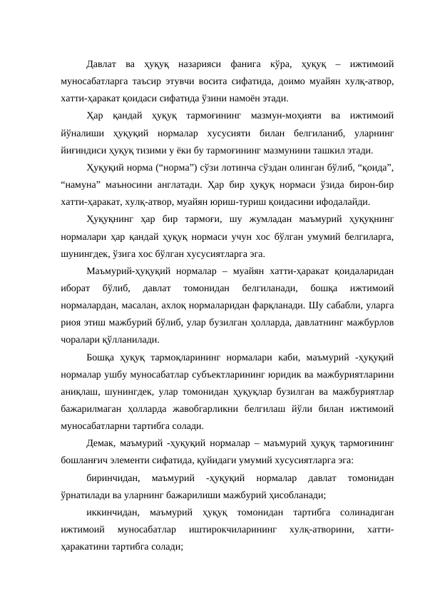 Давлат  ва  ҳуқуқ  назарияси  фанига  кўра,  ҳуқуқ  –  ижтимоий
муносабатларга таъсир этувчи восита сифатида, доимо муайян хулқ-атвор,
хатти-ҳаракат қоидаси сифатида ўзини намоён этади. 
Ҳар  қандай  ҳуқуқ  тармоғининг  мазмун-моҳияти  ва  ижтимоий
йўналиши  ҳуқуқий  нормалар  хусусияти  билан  белгиланиб,  уларнинг
йиғиндиси ҳуқуқ тизими у ёки бу тармоғининг мазмунини ташкил этади.
Ҳуқуқий норма (“норма”) сўзи лотинча сўздан олинган бўлиб, “қоида”,
“намуна” маъносини англатади. Ҳар бир ҳуқуқ нормаси ўзида бирон-бир
хатти-ҳаракат, хулқ-атвор, муайян юриш-туриш қоидасини ифодалайди. 
Ҳуқуқнинг  ҳар  бир  тармоғи,  шу  жумладан  маъмурий  ҳуқуқнинг
нормалари ҳар қандай ҳуқуқ нормаси учун хос бўлган умумий белгиларга,
шунингдек, ўзига хос бўлган хусусиятларга эга. 
Маъмурий-ҳуқуқий  нормалар  –  муайян  хатти-ҳаракат  қоидаларидан
иборат  бўлиб,  давлат  томонидан  белгиланади,  бошқа  ижтимоий
нормалардан, масалан, ахлоқ нормаларидан фарқланади. Шу сабабли, уларга
риоя этиш мажбурий бўлиб, улар бузилган ҳолларда, давлатнинг мажбурлов
чоралари қўлланилади.
Бошқа  ҳуқуқ  тармоқларининг  нормалари  каби,  маъмурий  -ҳуқуқий
нормалар ушбу муносабатлар субъектларининг юридик ва мажбуриятларини
аниқлаш, шунингдек, улар томонидан ҳуқуқлар бузилган ва мажбуриятлар
бажарилмаган  ҳолларда  жавобгарликни  белгилаш  йўли  билан  ижтимоий
муносабатларни тартибга солади. 
Демак, маъмурий -ҳуқуқий нормалар – маъмурий ҳуқуқ тармоғининг
бошланғич элементи сифатида, қуйидаги умумий хусусиятларга эга:
биринчидан,  маъмурий  -ҳуқуқий  нормалар  давлат  томонидан
ўрнатилади ва уларнинг бажарилиши мажбурий ҳисобланади;
иккинчидан,  маъмурий  ҳуқуқ  томонидан  тартибга  солинадиган
ижтимоий  муносабатлар  иштирокчиларининг  хулқ-атворини,  хатти-
ҳаракатини тартибга солади;
