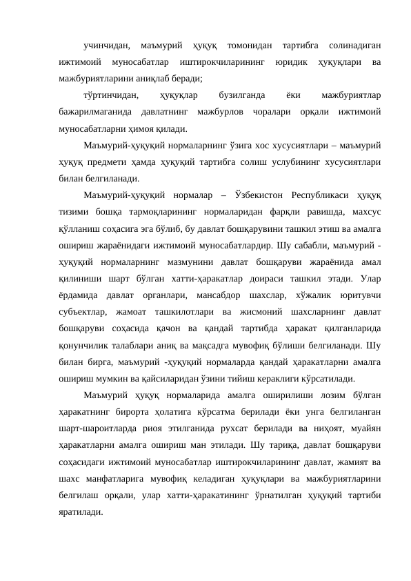 учинчидан,  маъмурий  ҳуқуқ  томонидан  тартибга  солинадиган
ижтимоий  муносабатлар  иштирокчиларининг  юридик  ҳуқуқлари  ва
мажбуриятларини аниқлаб беради;
тўртинчидан,
 
ҳуқуқлар
 
бузилганда
 
ёки
 
мажбуриятлар
бажарилмаганида  давлатнинг  мажбурлов  чоралари  орқали  ижтимоий
муносабатларни ҳимоя қилади. 
Маъмурий-ҳуқуқий нормаларнинг ўзига хос хусусиятлари – маъмурий
ҳуқуқ предмети ҳамда ҳуқуқий тартибга солиш услубининг хусусиятлари
билан белгиланади. 
Маъмурий-ҳуқуқий  нормалар  –  Ўзбекистон  Республикаси  ҳуқуқ
тизими  бошқа  тармоқларининг  нормаларидан  фарқли  равишда,  махсус
қўлланиш соҳасига эга бўлиб, бу давлат бошқарувини ташкил этиш ва амалга
ошириш жараёнидаги ижтимоий муносабатлардир. Шу сабабли, маъмурий -
ҳуқуқий  нормаларнинг  мазмунини  давлат  бошқаруви  жараёнида  амал
қилиниши  шарт  бўлган  хатти-ҳаракатлар  доираси  ташкил  этади.  Улар
ёрдамида  давлат  органлари,  мансабдор  шахслар,  хўжалик  юритувчи
субъектлар,  жамоат  ташкилотлари  ва  жисмоний  шахсларнинг  давлат
бошқаруви  соҳасида  қачон  ва  қандай  тартибда  ҳаракат  қилганларида
қонунчилик талаблари аниқ ва мақсадга мувофиқ бўлиши белгиланади. Шу
билан бирга, маъмурий -ҳуқуқий нормаларда қандай ҳаракатларни амалга
ошириш мумкин ва қайсиларидан ўзини тийиш кераклиги кўрсатилади. 
Маъмурий  ҳуқуқ  нормаларида  амалга  оширилиши  лозим  бўлган
ҳаракатнинг  бирорта  ҳолатига  кўрсатма  берилади  ёки  унга  белгиланган
шарт-шароитларда  риоя  этилганида  рухсат  берилади  ва  ниҳоят,  муайян
ҳаракатларни амалга ошириш ман этилади. Шу тариқа, давлат бошқаруви
соҳасидаги ижтимоий муносабатлар иштирокчиларининг давлат, жамият ва
шахс  манфатларига  мувофиқ  келадиган  ҳуқуқлари  ва  мажбуриятларини
белгилаш  орқали,  улар  хатти-ҳаракатининг  ўрнатилган  ҳуқуқий  тартиби
яратилади. 
