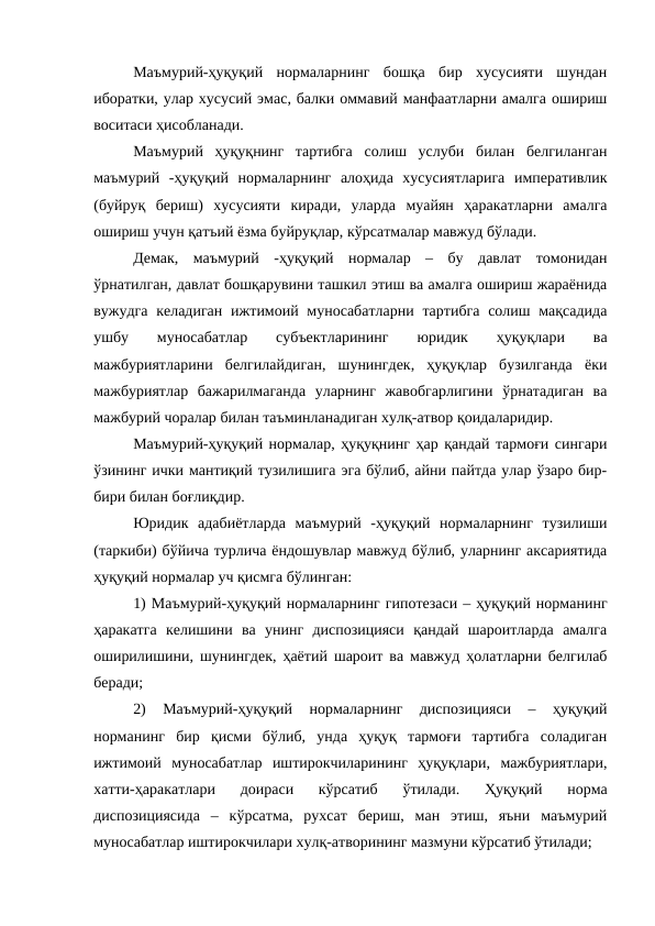 Маъмурий-ҳуқуқий  нормаларнинг  бошқа  бир  хусусияти  шундан
иборатки, улар хусусий эмас, балки оммавий манфаатларни амалга ошириш
воситаси ҳисобланади. 
Маъмурий  ҳуқуқнинг  тартибга  солиш  услуби  билан  белгиланган
маъмурий  -ҳуқуқий  нормаларнинг  алоҳида  хусусиятларига  императивлик
(буйруқ  бериш)  хусусияти  киради,  уларда  муайян  ҳаракатларни  амалга
ошириш учун қатъий ёзма буйруқлар, кўрсатмалар мавжуд бўлади. 
Демак,  маъмурий  -ҳуқуқий  нормалар  –  бу  давлат  томонидан
ўрнатилган, давлат бошқарувини ташкил этиш ва амалга ошириш жараёнида
вужудга келадиган  ижтимоий муносабатларни  тартибга  солиш мақсадида
ушбу  муносабатлар  субъектларининг
 юридик  ҳуқуқлари  ва
мажбуриятларини  белгилайдиган,  шунингдек,  ҳуқуқлар  бузилганда  ёки
мажбуриятлар  бажарилмаганда  уларнинг  жавобгарлигини  ўрнатадиган  ва
мажбурий чоралар билан таъминланадиган хулқ-атвор қоидаларидир.
Маъмурий-ҳуқуқий нормалар, ҳуқуқнинг ҳар қандай тармоғи сингари
ўзининг ички мантиқий тузилишига эга бўлиб, айни пайтда улар ўзаро бир-
бири билан боғлиқдир.
Юридик  адабиётларда  маъмурий  -ҳуқуқий  нормаларнинг  тузилиши
(таркиби) бўйича турлича ёндошувлар мавжуд бўлиб, уларнинг аксариятида
ҳуқуқий нормалар уч қисмга бўлинган:
1) Маъмурий-ҳуқуқий нормаларнинг гипотезаси – ҳуқуқий норманинг
ҳаракатга  келишини  ва  унинг  диспозицияси  қандай  шароитларда  амалга
оширилишини, шунингдек, ҳаётий шароит ва мавжуд ҳолатларни белгилаб
беради;
2)  Маъмурий-ҳуқуқий  нормаларнинг  диспозицияси  –  ҳуқуқий
норманинг  бир  қисми  бўлиб,  унда  ҳуқуқ  тармоғи  тартибга  соладиган
ижтимоий  муносабатлар  иштирокчиларининг  ҳуқуқлари,  мажбуриятлари,
хатти-ҳаракатлари  доираси  кўрсатиб  ўтилади.  Ҳуқуқий  норма
диспозициясида  –  кўрсатма,  рухсат  бериш,  ман  этиш,  яъни  маъмурий
муносабатлар иштирокчилари хулқ-атворининг мазмуни кўрсатиб ўтилади;
