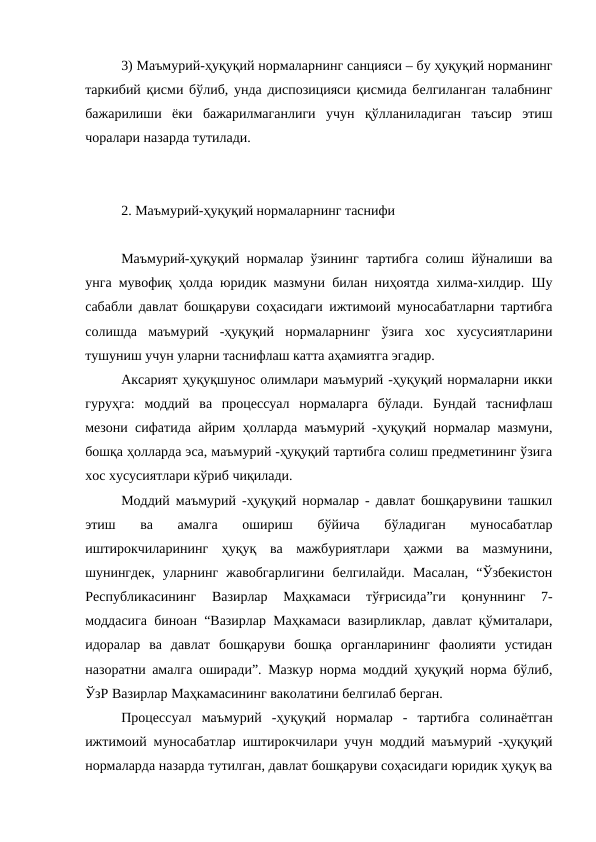 3) Маъмурий-ҳуқуқий нормаларнинг санцияси – бу ҳуқуқий норманинг
таркибий қисми бўлиб, унда диспозицияси қисмида белгиланган талабнинг
бажарилиши  ёки  бажарилмаганлиги  учун  қўлланиладиган  таъсир  этиш
чоралари назарда тутилади.
2. Маъмурий-ҳуқуқий нормаларнинг таснифи
Маъмурий-ҳуқуқий нормалар ўзининг тартибга солиш йўналиши ва
унга мувофиқ ҳолда юридик мазмуни билан ниҳоятда хилма-хилдир. Шу
сабабли давлат бошқаруви соҳасидаги ижтимоий муносабатларни тартибга
солишда  маъмурий  -ҳуқуқий  нормаларнинг  ўзига  хос  хусусиятларини
тушуниш учун уларни таснифлаш катта аҳамиятга эгадир. 
Аксарият ҳуқуқшунос олимлари маъмурий -ҳуқуқий нормаларни икки
гуруҳга:  моддий  ва  процессуал  нормаларга  бўлади.  Бундай  таснифлаш
мезони сифатида айрим ҳолларда маъмурий -ҳуқуқий нормалар мазмуни,
бошқа ҳолларда эса, маъмурий -ҳуқуқий тартибга солиш предметининг ўзига
хос хусусиятлари кўриб чиқилади. 
Моддий маъмурий -ҳуқуқий нормалар - давлат бошқарувини ташкил
этиш  ва  амалга  ошириш  бўйича  бўладиган  муносабатлар
иштирокчиларининг  ҳуқуқ  ва  мажбуриятлари  ҳажми  ва  мазмунини,
шунингдек,  уларнинг  жавобгарлигини  белгилайди.  Масалан,  “Ўзбекистон
Республикасининг  Вазирлар  Маҳкамаси  тўғрисида”ги  қонуннинг  7-
моддасига биноан “Вазирлар Маҳкамаси вазирликлар, давлат қўмиталари,
идоралар  ва  давлат  бошқаруви  бошқа  органларининг  фаолияти  устидан
назоратни амалга оширади”. Мазкур норма моддий ҳуқуқий норма бўлиб,
ЎзР Вазирлар Маҳкамасининг ваколатини белгилаб берган. 
Процессуал  маъмурий  -ҳуқуқий  нормалар  -  тартибга  солинаётган
ижтимоий муносабатлар иштирокчилари учун моддий маъмурий -ҳуқуқий
нормаларда назарда тутилган, давлат бошқаруви соҳасидаги юридик ҳуқуқ ва
