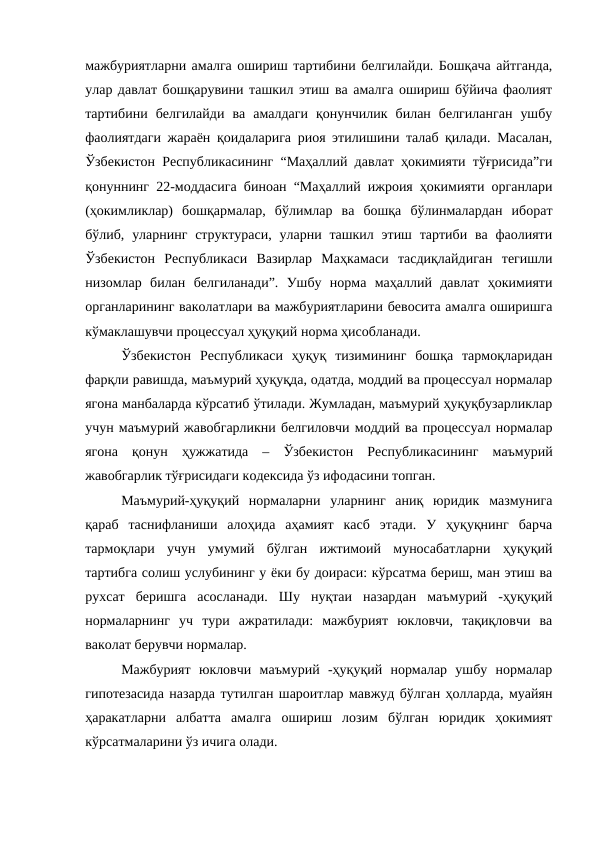 мажбуриятларни амалга ошириш тартибини белгилайди. Бошқача айтганда,
улар давлат бошқарувини ташкил этиш ва амалга ошириш бўйича фаолият
тартибини  белгилайди  ва  амалдаги  қонунчилик  билан  белгиланган  ушбу
фаолиятдаги жараён қоидаларига риоя этилишини талаб қилади. Масалан,
Ўзбекистон Республикасининг “Маҳаллий давлат ҳокимияти тўғрисида”ги
қонуннинг 22-моддасига биноан “Маҳаллий ижроия ҳокимияти органлари
(ҳокимликлар)  бошқармалар,  бўлимлар  ва  бошқа  бўлинмалардан  иборат
бўлиб, уларнинг  структураси,  уларни ташкил этиш тартиби ва фаолияти
Ўзбекистон  Республикаси  Вазирлар  Маҳкамаси  тасдиқлайдиган  тегишли
низомлар  билан  белгиланади”.  Ушбу  норма  маҳаллий  давлат  ҳокимияти
органларининг ваколатлари ва мажбуриятларини бевосита амалга оширишга
кўмаклашувчи процессуал ҳуқуқий норма ҳисобланади. 
Ўзбекистон  Республикаси  ҳуқуқ  тизимининг  бошқа  тармоқларидан
фарқли равишда, маъмурий ҳуқуқда, одатда, моддий ва процессуал нормалар
ягона манбаларда кўрсатиб ўтилади. Жумладан, маъмурий ҳуқуқбузарликлар
учун маъмурий жавобгарликни белгиловчи моддий ва процессуал нормалар
ягона  қонун  ҳужжатида  –  Ўзбекистон  Республикасининг  маъмурий
жавобгарлик тўғрисидаги кодексида ўз ифодасини топган. 
Маъмурий-ҳуқуқий  нормаларни  уларнинг  аниқ  юридик  мазмунига
қараб  таснифланиши  алоҳида  аҳамият  касб  этади.  У  ҳуқуқнинг  барча
тармоқлари  учун  умумий  бўлган  ижтимоий  муносабатларни  ҳуқуқий
тартибга солиш услубининг у ёки бу доираси: кўрсатма бериш, ман этиш ва
рухсат  беришга  асосланади.  Шу  нуқтаи  назардан  маъмурий  -ҳуқуқий
нормаларнинг  уч  тури  ажратилади:  мажбурият  юкловчи,  тақиқловчи  ва
ваколат берувчи нормалар.
Мажбурият  юкловчи  маъмурий  -ҳуқуқий  нормалар  ушбу  нормалар
гипотезасида назарда тутилган шароитлар мавжуд бўлган ҳолларда, муайян
ҳаракатларни  албатта  амалга  ошириш  лозим  бўлган  юридик  ҳокимият
кўрсатмаларини ўз ичига олади. 
