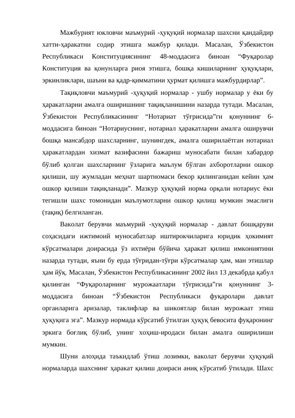 Мажбурият юкловчи маъмурий -ҳуқуқий нормалар шахсни қандайдир
хатти-ҳаракатни  содир  этишга  мажбур  қилади.  Масалан,  Ўзбекистон
Республикаси  Конституциясининг  48-моддасига  биноан  “Фуқаролар
Конституция ва қонунларга риоя этишга, бошқа кишиларнинг ҳуқуқлари,
эркинликлари, шаъни ва қадр-қимматини ҳурмат қилишга мажбурдирлар”. 
Тақиқловчи маъмурий -ҳуқуқий нормалар - ушбу нормалар у ёки бу
ҳаракатларни амалга оширишнинг тақиқланишини назарда тутади. Масалан,
Ўзбекистон  Республикасининг  “Нотариат  тўғрисида”ги  қонуннинг  6-
моддасига биноан “Нотариуснинг, нотариал ҳаракатларни амалга оширувчи
бошқа мансабдор шахсларнинг, шунингдек, амалга оширилаётган нотариал
ҳаракатлардан  хизмат  вазифасини  бажариш  муносабати  билан  хабардор
бўлиб қолган шахсларнинг  ўзларига  маълум  бўлган  ахборотларни ошкор
қилиши, шу жумладан меҳнат шартномаси бекор қилинганидан кейин ҳам
ошкор қилиши тақиқланади”. Мазкур ҳуқуқий норма орқали нотариус ёки
тегишли шахс томонидан маълумотларни ошкор қилиш мумкин эмаслиги
(тақиқ) белгиланган. 
Ваколат берувчи маъмурий -ҳуқуқий нормалар - давлат бошқаруви
соҳасидаги  ижтимоий  муносабатлар  иштирокчиларига  юридик  ҳокимият
кўрсатмалари доирасида  ўз  ихтиёри  бўйича  ҳаракат  қилиш  имкониятини
назарда тутади, яъни бу ерда тўғридан-тўғри кўрсатмалар ҳам, ман этишлар
ҳам йўқ. Масалан, Ўзбекистон Республикасининг 2002 йил 13 декабрда қабул
қилинган  “Фуқароларнинг  мурожаатлари  тўғрисида”ги  қонуннинг  3-
моддасига  биноан  “Ўзбекистон  Республикаси  фуқаролари  давлат
органларига  аризалар,  таклифлар  ва  шикоятлар  билан  мурожаат  этиш
ҳуқуқига эга”. Мазкур нормада кўрсатиб ўтилган ҳуқуқ бевосита фуқаронинг
эркига  боғлиқ  бўлиб,  унинг  хоҳиш-иродаси  билан  амалга  оширилиши
мумкин.
Шуни  алоҳида  таъкидлаб  ўтиш  лозимки,  ваколат  берувчи  ҳуқуқий
нормаларда шахснинг ҳаракат қилиш доираси аниқ кўрсатиб ўтилади. Шахс
