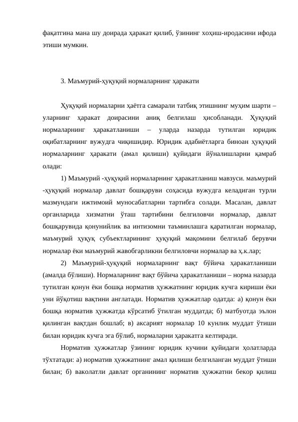 фақатгина мана шу доирада ҳаракат қилиб, ўзининг хоҳиш-иродасини ифода
этиши мумкин.
3. Маъмурий-ҳуқуқий нормаларнинг ҳаракати
Ҳуқуқий нормаларни ҳаётга самарали татбиқ этишнинг муҳим шарти –
уларнинг  ҳаракат  доирасини  аниқ  белгилаш  ҳисобланади.  Ҳуқуқий
нормаларнинг  ҳаракатланиши  –  уларда  назарда  тутилган  юридик
оқибатларнинг вужудга чиқишидир. Юридик адабиётларга биноан ҳуқуқий
нормаларнинг  ҳаракати  (амал  қилиши)  қуйидаги  йўналишларни  қамраб
олади:
1) Маъмурий -ҳуқуқий нормаларнинг ҳаракатланиш мавзуси. маъмурий
-ҳуқуқий нормалар давлат бошқаруви соҳасида вужудга келадиган  турли
мазмундаги  ижтимоий муносабатларни  тартибга  солади.  Масалан,  давлат
органларида  хизматни  ўташ  тартибини  белгиловчи  нормалар,  давлат
бошқарувида қонунийлик ва интизомни таъминлашга қаратилган нормалар,
маъмурий  ҳуқуқ  субъектларининг  ҳуқуқий  мақомини  белгилаб  берувчи
нормалар ёки маъмурий жавобгарликни белгиловчи нормалар ва ҳ.к.лар;
2)  Маъмурий-ҳуқуқий  нормаларнинг  вақт  бўйича  ҳаракатланиши
(амалда бўлиши). Нормаларнинг вақт бўйича ҳаракатланиши – норма назарда
тутилган қонун ёки бошқа норматив ҳужжатнинг юридик кучга кириши ёки
уни йўқотиш вақтини англатади. Норматив ҳужжатлар одатда: а) қонун ёки
бошқа норматив ҳужжатда кўрсатиб ўтилган муддатда; б) матбуотда эълон
қилинган вақтдан бошлаб; в) аксарият нормалар 10 кунлик муддат ўтиши
билан юридик кучга эга бўлиб, нормаларни ҳаракатга келтиради.
Норматив  ҳужжатлар  ўзининг юридик кучини қуйидаги ҳолатларда
тўхтатади: а) норматив ҳужжатнинг амал қилиши белгиланган муддат ўтиши
билан; б) ваколатли давлат органининг норматив ҳужжатни бекор қилиш

