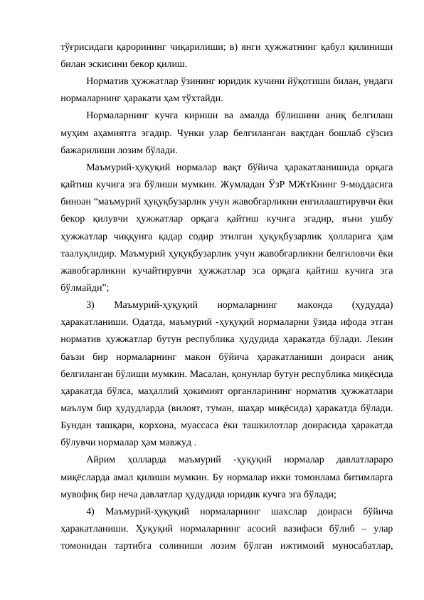 тўғрисидаги қарорининг чиқарилиши; в) янги ҳужжатнинг қабул қилиниши
билан эскисини бекор қилиш. 
Норматив ҳужжатлар ўзининг юридик кучини йўқотиши билан, ундаги
нормаларнинг ҳаракати ҳам тўхтайди.
Нормаларнинг  кучга  кириши  ва  амалда  бўлишини  аниқ  белгилаш
муҳим аҳамиятга эгадир. Чунки улар белгиланган вақтдан бошлаб сўзсиз
бажарилиши лозим бўлади.
Маъмурий-ҳуқуқий  нормалар  вақт  бўйича  ҳаракатланишида  орқага
қайтиш кучига эга бўлиши мумкин. Жумладан ЎзР МЖтКнинг 9-моддасига
биноан “маъмурий ҳуқуқбузарлик учун жавобгарликни енгиллаштирувчи ёки
бекор  қилувчи  ҳужжатлар  орқага  қайтиш  кучига  эгадир,  яъни  ушбу
ҳужжатлар  чиққунга  қадар  содир  этилган  ҳуқуқбузарлик  ҳолларига  ҳам
таалуқлидир. Маъмурий ҳуқуқбузарлик учун жавобгарликни белгиловчи ёки
жавобгарликни  кучайтирувчи  ҳужжатлар  эса  орқага  қайтиш  кучига  эга
бўлмайди”;
3)
 
Маъмурий-ҳуқуқий
 
нормаларнинг
 
маконда
 
(ҳудудда)
ҳаракатланиши. Одатда, маъмурий -ҳуқуқий нормаларни ўзида ифода этган
норматив ҳужжатлар бутун республика ҳудудида ҳаракатда бўлади. Лекин
баъзи  бир  нормаларнинг  макон  бўйича  ҳаракатланиши  доираси  аниқ
белгиланган бўлиши мумкин. Масалан, қонунлар бутун республика миқёсида
ҳаракатда бўлса, маҳаллий ҳокимият органларининг норматив ҳужжатлари
маълум бир ҳудудларда (вилоят, туман, шаҳар миқёсида) ҳаракатда бўлади.
Бундан ташқари, корхона, муассаса ёки ташкилотлар доирасида ҳаракатда
бўлувчи нормалар ҳам мавжуд .
Айрим  ҳолларда  маъмурий  -ҳуқуқий  нормалар  давлатлараро
миқёсларда амал қилиши мумкин. Бу нормалар икки томонлама битимларга
мувофиқ бир неча давлатлар ҳудудида юридик кучга эга бўлади;
4)  Маъмурий-ҳуқуқий  нормаларнинг  шахслар  доираси  бўйича
ҳаракатланиши.  Ҳуқуқий  нормаларнинг  асосий  вазифаси  бўлиб  –  улар
томонидан  тартибга  солиниши  лозим  бўлган  ижтимоий  муносабатлар,
