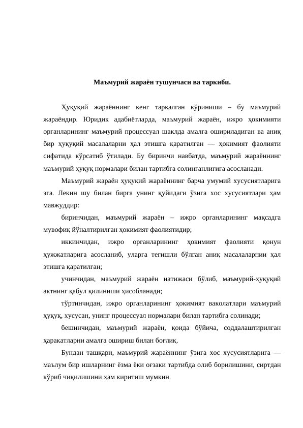 Маъмурий жараён тушунчаси ва таркиби.
Ҳуқуқий  жараённинг  кенг  тарқалган  кўриниши  –  бу  маъмурий
жараёндир.  Юридик  адабиётларда,  маъмурий  жараён,  ижро  ҳокимияти
органларининг маъмурий процессуал шаклда амалга ошириладиган ва аниқ
бир  ҳуқуқий  масалаларни  ҳал  этишга  қаратилган  —  ҳокимият  фаолияти
сифатида кўрсатиб ўтилади. Бу биринчи навбатда, маъмурий жараённинг
маъмурий ҳуқуқ нормалари билан тартибга солинганлигига асосланади.
Маъмурий жараён ҳуқуқий жараённинг барча умумий хусусиятларига
эга. Лекин шу билан бирга  унинг қуйидаги ўзига хос хусусиятлари ҳам
мавжуддир: 
биринчидан,  маъмурий  жараён  –  ижро  органларининг  мақсадга
мувофиқ йўналтирилган ҳокимият фаолиятидир; 
иккинчидан,  ижро  органларининг  ҳокимият  фаолияти  қонун
ҳужжатларига  асосланиб,  уларга  тегишли  бўлган  аниқ  масалаларнии  ҳал
этишга қаратилган; 
учинчидан,  маъмурий  жараён  натижаси  бўлиб,  маъмурий-ҳуқуқий
актнинг қабул қилиниши ҳисобланади; 
тўртинчидан,  ижро  органларининг  ҳокимият  ваколатлари  маъмурий
ҳуқуқ, хусусан, унинг процессуал нормалари билан тартибга солинади; 
бешинчидан,  маъмурий  жараён,  қоида  бўйича,  соддалаштирилган
ҳаракатларни амалга ошириш билан боғлиқ. 
Бундан ташқари, маъмурий жараённинг ўзига хос хусусиятларига —
маълум бир ишларнинг ёзма ёки оғзаки тартибда олиб борилишини, сиртдан
кўриб чиқилишини ҳам киритиш мумкин. 
