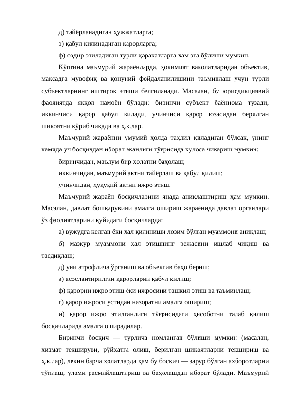 д) тайёрланадиган ҳужжатларга;
э) қабул қилинадиган қарорларга; 
ф) содир этиладиган турли ҳаракатларга ҳам эга бўлиши мумкин. 
Кўпгина маъмурий жараёнларда, ҳокимият ваколатларидан объектив,
мақсадга  мувофиқ  ва  қонуний фойдаланилишини  таъминлаш  учун  турли
субъектларнинг иштирок этиши белгиланади. Масалан, бу юрисдикциявий
фаолиятда  яққол  намоён  бўлади:  биринчи  субъект  баённома  тузади,
иккинчиси  қарор  қабул  қилади,  учинчиси  қарор  юзасидан  берилган
шикоятни кўриб чиқади ва ҳ.к.лар.
Маъмурий жараённи умумий ҳолда таҳлил қиладиган бўлсак, унинг
камида уч босқичдан иборат эканлиги тўғрисида хулоса чиқариш мумкин: 
биринчидан, маълум бир ҳолатни баҳолаш; 
иккинчидан, маъмурий актни тайёрлаш ва қабул қилиш; 
учинчидан, ҳуқуқий актни ижро этиш. 
Маъмурий жараён босқичларини янада аниқлаштириш ҳам мумкин.
Масалан, давлат бошқарувини амалга ошириш жараёнида давлат органлари
ўз фаолиятларини қуйидаги босқичларда: 
а) вужудга келган ёки ҳал қилиниши лозим бўлган муаммони аниқлаш; 
б)  мазкур  муаммони  ҳал  этишнинг  режасини  ишлаб  чиқиш  ва
тасдиқлаш; 
д) уни атрофлича ўрганиш ва объектив баҳо бериш; 
э) асослантирилган қарорларни қабул қилиш; 
ф) қарорни ижро этиш ёки ижросини ташкил этиш ва таъминлаш; 
г) қарор ижроси устидан назоратни амалга ошириш; 
и)  қарор  ижро  этилганлиги  тўғрисидаги  ҳисоботни  талаб  қилиш
босқичларида амалга оширадилар. 
Биринчи  босқич  —  турлича  номланган  бўлиши  мумкин  (масалан,
хизмат  текшируви,  рўйхатга  олиш,  берилган  шикоятларни  текшириш  ва
ҳ.к.лар), лекин барча ҳолатларда ҳам бу босқич — зарур бўлган ахборотларни
тўплаш, улами расмийлаштириш ва баҳолашдан иборат бўлади. Маъмурий
