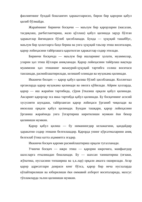 фаолиятнинг бундай бошланғич ҳаракатларисиз, бирон бир қарорни қабул
қилиб бўлмайди. 
Жараённинг биринчи босқичи — маълум бир қарорларни (масалан,
тасдиқлаш,  рағбатлантириш,  жазо  қўллаш)  қабул  қилишда  зарур  бўлган
ҳаракатлар  йиғиндиси  бўлиб  ҳисобланади.  Бунда  —  ҳуқуқий  ташаббус,
маълум бир ҳолатларга баҳо бериш ва унга ҳуқуқий таъсир этиш воситалари,
қарор лойиҳасини тайёрлашга қаратилган ҳаракатлар содир этилади. 
Биринчи  босқичда  —  маълум  бир  ишларнинг  ҳолати,  муаммолар,
уларни ҳал этиш йўллари аниқланади. Қарор лойиҳасини тайёрлаш вақтида
муаммони  ҳал  этишнинг  маъмурий-ҳуқуқий  тартибга  солиш  воситаси
танланади, расмийлаштирилади, келишиб олинади ва муҳокама қилинади. 
Иккинчи босқич — қарор қабул қилиш бўлиб ҳисобланади. Коллегиал
органларда қарор муҳокама қилинади ва овозга қўйилади. Айрим ҳолларда,
қарор — иш жараёни тартибида, сўров ўтказиш орқали қабул қилинади.
Аксарият қарорлар эса якка тартибда қабул қилинади. Бу босқичнинг асосий
хусусияти  шундаки,  тайёрланган  қарор  лойиҳаси  ўрганиб  чиқилади  ва
имзолаш  орқали  қабул  қилинади.  Бундан  ташқари,  қарор  лойиҳасини
ўрганиш  жараёнида  унга  ўзгартириш  киритилиши  мумкин  ёки  бекор
қилиниши мумкин. 
Қарор  қабул  қилиш  —  бу  ниманингдир  келажагини,  қандайдир
ҳаракатни содир этишни белгилашдир. Қарорда унинг кўрсатмаларини аниқ
белгилаб ўтиш катта аҳамиятга эгадир. 
Иккинчи босқич қароми расмийлаштириш орқали тугалланади. 
Учинчи  босқич  —  ижро  этиш  —  қарорни  ижрочига,  манфаатдор
шахсларга  етказишдан  бошланади.  Бу  —  шахсан  таништириш  (оғзаки,
жўнатиш, нусхасини топшириш ва ҳ.к.лар) орқали амалга оширилади. Агар
қарор  адресатлари  доираси  кенг  бўлса,  қарор  бир  неча  нусхаларда
кўпайтирилиши ва юборилиши ёки оммавий ахборот воситаларида, махсус
тўпламларда эълон қилиниши мумкин.
