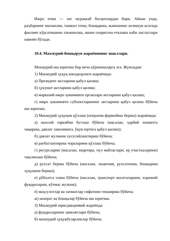Ижро  этиш  —  энг  мураккаб  босқичлардан  бири.  Айнан  унда,
раҳбарнинг ишчанлик, ташкил этиш, бошқариш, жамоанинг келишув асосида
фаолият кўрсатишини таъминлаш, ишни охиригача етказиш каби хислатлари
намоён бўлади. 
10.4. Маъмурий-бошқарув жараёнининг шакллари.
Маъмурий иш юритиш бир неча кўринишларга эга. Жумладан: 
1) Маъмурий ҳуқуқ ижодкорлиги жараёнида: 
а) Президент актларини қабул қилиш; 
б) ҳукумат актларини қабул қилиш; 
в) марказий ижро ҳокимияти органлари актларини қабул қилиш; 
г) ижро ҳокимияти субъектларининг актларини қабул қилиш бўйича
иш юритиш. 
2) Маъмурий ҳуқуқни қўллаш (оператив-фармойиш бериш) жараёнида:
а)  шахсий  таркибни  бутлаш  бўйича  (масалан,  ҳарбий  хизматга
чақириш, давлат лавозимига, ўқув юртига қабул қилиш); 
б) давлат мулкини хусусийлаштириш бўйича; 
в) рағбатлантириш чораларини қўллаш бўйича; 
г) ресурсларни (масалан, квартира, пул маблағлари, ер участкаларини)
тақсимлаш бўйича; 
д) рухсат бериш бўйича (масалан, лицензия, рухсатнома, бошқариш
ҳуқуқини бериш); 
е) рўйхатга олиш бўйича (масалан, транспорт воситаларини, хорижий
фуқароларни, кўчмас мулкни);
ё) маҳсулотлар ва хизматлар сифатини текшириш бўйича; 
ж) назорат ва бошқалар бўйича иш юритиш. 
3) Маъмурий юрисдикциявий жараёнда: 
а) фуқароларнинг шикоятлари бўйича; 
б) маъмурий ҳуқуқбузарликлар бўйича; 
