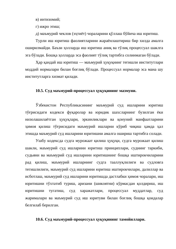 в) интизомий; 
г) ижро этиш; 
д) маъмурий чеклов (эҳтиёт) чораларини қўллаш бўйича иш юритиш. 
Турли иш юритиш фаолиятларини жараёнлаштириш бир хилда амалга
оширилмайди. Баъзи ҳолларда иш юритиш аниқ ва тўлиқ процессуал шаклга
эга бўлади. Бошқа ҳолларда эса фаолият тўлиқ тартибга солинмаган бўлади. 
Ҳар қандай иш юритиш — маъмурий ҳуқуқнинг тегишли институтлари
моддий нормалари билан боғлиқ бўлади. Процессуал нормалар эса мана шу
институтларга хизмат қилади. 
10.5. Суд маъмурий-процессуал ҳуқуқининг мазмуни.
Ўзбекистон  Республикасининг  маъмурий  суд  ишларини  юритиш
тўғрисидаги  кодекси  фуқаролар  ва  юридик  шахсларнинг  бузилган  ёки
низолашилаётган  ҳуқуқлари,  эркинликлари  ва  қонуний  манфаатларини
ҳимоя  қилиш  тўғрисидаги  маъмурий  ишларни  кўриб  чиқиш  ҳамда  ҳал
этишда маъмурий суд ишларини юритишни амалга ошириш тартибга солади.
Ушбу кодексда судга мурожаат қилиш ҳуқуқи, судга мурожаат қилиш
шакли, маъмурий суд ишларини юритиш принциплари, суднинг таркиби,
судьяни ва маъмурий суд ишларини юритишнинг бошқа иштирокчиларини
рад  қилиш,  маъмурий  ишларнинг  судга  тааллуқлилиги  ва  судловга
тегишлилиги, маъмурий суд ишларини юритиш иштирокчилари, далиллар ва
исботлаш, маъмурий суд ишларини юритишда дастлабки ҳимоя чоралари, иш
юритишни тўхтатиб туриш, аризани (шикоятни) кўрмасдан қолдириш, иш
юритишни  тугатиш,  суд  харажатлари,  процессуал  муддатлар,  суд
жарималари ва маъмурий суд иш юритуви билан боғлиқ бошқа қоидалар
белгилаб берилган.
10.6. Суд маъмурий-процессуал ҳуқуқининг тамойиллари.
