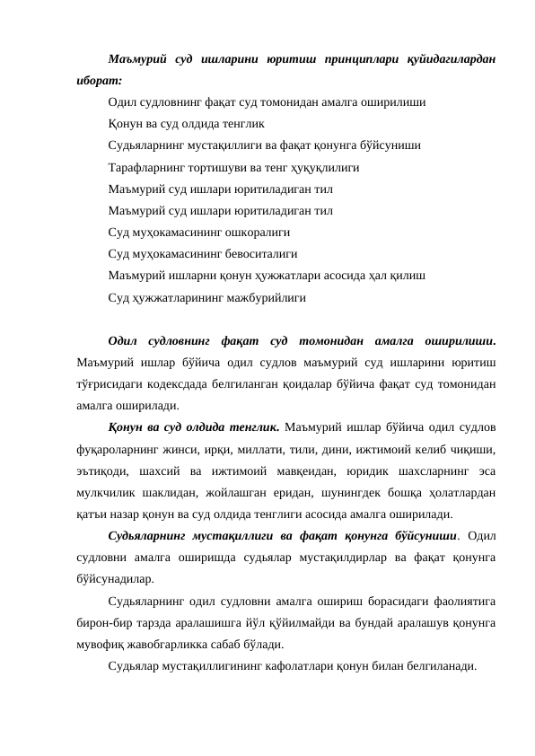 Маъмурий  суд  ишларини  юритиш  принциплари  қуйидагилардан
иборат: 
Одил судловнинг фақат суд томонидан амалга оширилиши
Қонун ва суд олдида тенглик
Судьяларнинг мустақиллиги ва фақат қонунга бўйсуниши
Тарафларнинг тортишуви ва тенг ҳуқуқлилиги
Маъмурий суд ишлари юритиладиган тил
Маъмурий суд ишлари юритиладиган тил
Суд муҳокамасининг ошкоралиги
Суд муҳокамасининг бевоситалиги
Маъмурий ишларни қонун ҳужжатлари асосида ҳал қилиш
Суд ҳужжатларининг мажбурийлиги
Одил  судловнинг  фақат  суд  томонидан  амалга  оширилиши.
Маъмурий  ишлар  бўйича  одил  судлов  маъмурий  суд  ишларини  юритиш
тўғрисидаги кодексдада белгиланган қоидалар бўйича фақат суд томонидан
амалга оширилади.
Қонун ва суд олдида тенглик. Маъмурий ишлар бўйича одил судлов
фуқароларнинг жинси, ирқи, миллати, тили, дини, ижтимоий келиб чиқиши,
эътиқоди,  шахсий  ва  ижтимоий  мавқеидан,  юридик  шахсларнинг  эса
мулкчилик  шаклидан,  жойлашган  еридан,  шунингдек  бошқа  ҳолатлардан
қатъи назар қонун ва суд олдида тенглиги асосида амалга оширилади.
Судьяларнинг  мустақиллиги  ва  фақат  қонунга  бўйсуниши. Одил
судловни  амалга  оширишда  судьялар  мустақилдирлар  ва  фақат  қонунга
бўйсунадилар.
Судьяларнинг одил судловни амалга ошириш борасидаги фаолиятига
бирон-бир тарзда аралашишга йўл қўйилмайди ва бундай аралашув қонунга
мувофиқ жавобгарликка сабаб бўлади.
Судьялар мустақиллигининг кафолатлари қонун билан белгиланади.
