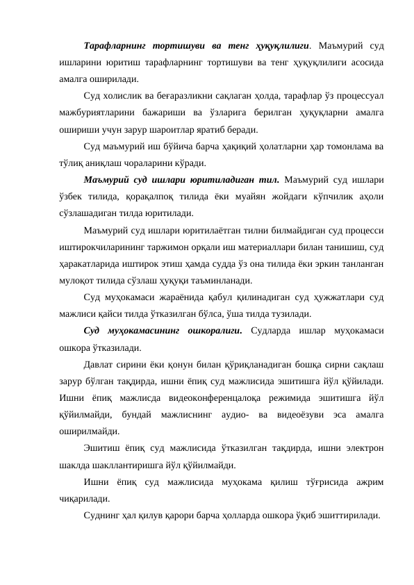 Тарафларнинг  тортишуви  ва  тенг  ҳуқуқлилиги. Маъмурий  суд
ишларини юритиш тарафларнинг тортишуви ва тенг ҳуқуқлилиги асосида
амалга оширилади.
Суд холислик ва беғаразликни сақлаган ҳолда, тарафлар ўз процессуал
мажбуриятларини  бажариши  ва  ўзларига  берилган  ҳуқуқларни  амалга
ошириши учун зарур шароитлар яратиб беради.
Суд маъмурий иш бўйича барча ҳақиқий ҳолатларни ҳар томонлама ва
тўлиқ аниқлаш чораларини кўради.
Маъмурий суд ишлари юритиладиган тил. Маъмурий суд ишлари
ўзбек  тилида,  қорақалпоқ  тилида  ёки  муайян  жойдаги  кўпчилик  аҳоли
сўзлашадиган тилда юритилади.
Маъмурий суд ишлари юритилаётган тилни билмайдиган суд процесси
иштирокчиларининг таржимон орқали иш материаллари билан танишиш, суд
ҳаракатларида иштирок этиш ҳамда судда ўз она тилида ёки эркин танланган
мулоқот тилида сўзлаш ҳуқуқи таъминланади.
Суд муҳокамаси жараёнида қабул қилинадиган суд ҳужжатлари суд
мажлиси қайси тилда ўтказилган бўлса, ўша тилда тузилади.
Суд  муҳокамасининг  ошкоралиги. Судларда  ишлар  муҳокамаси
ошкора ўтказилади.
Давлат сирини ёки қонун билан қўриқланадиган бошқа сирни сақлаш
зарур бўлган тақдирда, ишни ёпиқ суд мажлисида эшитишга йўл қўйилади.
Ишни  ёпиқ  мажлисда  видеоконференцалоқа  режимида  эшитишга  йўл
қўйилмайди,  бундай  мажлиснинг  аудио-  ва  видеоёзуви  эса  амалга
оширилмайди.
Эшитиш  ёпиқ  суд  мажлисида  ўтказилган  тақдирда,  ишни  электрон
шаклда шакллантиришга йўл қўйилмайди.
Ишни  ёпиқ  суд  мажлисида  муҳокама  қилиш  тўғрисида  ажрим
чиқарилади.
Суднинг ҳал қилув қарори барча ҳолларда ошкора ўқиб эшиттирилади.

